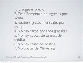1. Tu eliges el precio
2. Gran Porcentaje de Ingresos por
Venta
3. Recibe ingresos mensuales por
cheque
4. No hay cargo por apps gratuitas
5. No hay cuotas de tarjetas de
crédito
6. No hay costo de hosting
7. No cuotas de Márketing
TheFutureOfMobileApps.ImpactOfApplicationStore();
jueves, 23 de enero de 14

22

 