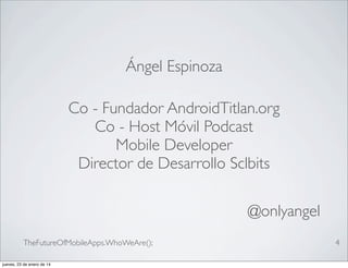 Ángel Espinoza
Co - Fundador AndroidTitlan.org
Co - Host Móvil Podcast
Mobile Developer
Director de Desarrollo Sclbits
@onlyangel
TheFutureOfMobileApps.WhoWeAre();
jueves, 23 de enero de 14

4

 