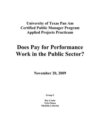 University of Texas Pan Am
 Certified Public Manager Program
    Applied Projects Practicum


Does Pay for Performance
Work in the Public Sector?


        November 20, 2009




                Group 2

               Roy Cantu
              Nyla Flatau
            Michelle Leftwich
 