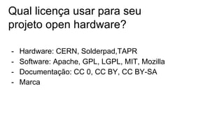 Qual licença usar para seu
projeto open hardware?
- Hardware: CERN, Solderpad,TAPR
- Software: Apache, GPL, LGPL, MIT, Mozilla
- Documentação: CC 0, CC BY, CC BY-SA
- Marca
 