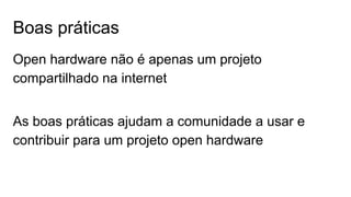 Boas práticas
Open hardware não é apenas um projeto
compartilhado na internet
As boas práticas ajudam a comunidade a usar e
contribuir para um projeto open hardware
 