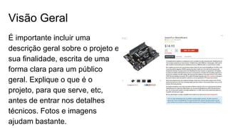 Visão Geral
É importante incluir uma
descrição geral sobre o projeto e
sua finalidade, escrita de uma
forma clara para um público
geral. Explique o que é o
projeto, para que serve, etc,
antes de entrar nos detalhes
técnicos. Fotos e imagens
ajudam bastante.
 