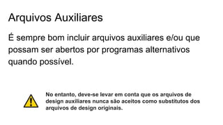Arquivos Auxiliares
É sempre bom incluir arquivos auxiliares e/ou que
possam ser abertos por programas alternativos
quando possível.
No entanto, deve-se levar em conta que os arquivos de
design auxiliares nunca são aceitos como substitutos dos
arquivos de design originais.
 