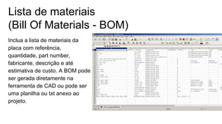 Lista de materiais
(Bill Of Materials - BOM)
Inclua a lista de materiais da
placa com referência,
quantidade, part number,
fabricante, descrição e até
estimativa de custo. A BOM pode
ser gerada diretamente na
ferramenta de CAD ou pode ser
uma planilha ou txt anexo ao
projeto.
 