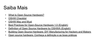 Saiba Mais
• What Is Open Source Hardware?
• OSHW Checklist
• OSHW May and Must
• Best Practices for Open-Source Hardware 1.0 (English)
• Definition of Open Source Hardware by OSHWA (English)
• Building Open Source Hardware: DIY Manufacturing for Hackers and Makers
• Open source hardware: Conheça a definição e as boas práticas
 