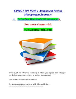CPMGT 301 Week 1 Assignment Project
Management Summary
To Purchase This Material Click below Link
For more classes visit
www.snaptutorial.com
Write a 350- to 700-word summary in which you explain how strategic
portfolio management relates to project management.
Use at least two credible references.
Format your paper consistent with APA guidelines.
----------------------------------------------------
 