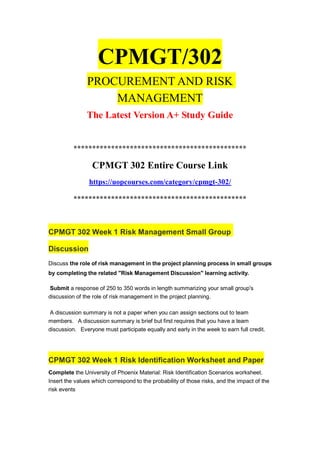 CPMGT/302
PROCUREMENT AND RISK
MANAGEMENT
The Latest Version A+ Study Guide
**********************************************
CPMGT 302 Entire Course Link
https://uopcourses.com/category/cpmgt-302/
**********************************************
CPMGT 302 Week 1 Risk Management Small Group
Discussion
Discuss the role of risk management in the project planning process in small groups
by completing the related "Risk Management Discussion" learning activity.
Submit a response of 250 to 350 words in length summarizing your small group's
discussion of the role of risk management in the project planning.
A discussion summary is not a paper when you can assign sections out to team
members. A discussion summary is brief but first requires that you have a team
discussion. Everyone must participate equally and early in the week to earn full credit.
CPMGT 302 Week 1 Risk Identification Worksheet and Paper
Complete the University of Phoenix Material: Risk Identification Scenarios worksheet.
Insert the values which correspond to the probability of those risks, and the impact of the
risk events
 