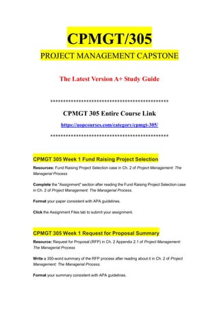 CPMGT/305
PROJECT MANAGEMENT CAPSTONE
The Latest Version A+ Study Guide
**********************************************
CPMGT 305 Entire Course Link
https://uopcourses.com/category/cpmgt-305/
**********************************************
CPMGT 305 Week 1 Fund Raising Project Selection
Resources: Fund Raising Project Selection case in Ch. 2 of Project Management: The
Managerial Process
Complete the "Assignment" section after reading the Fund Raising Project Selection case
in Ch. 2 of Project Management: The Managerial Process.
Format your paper consistent with APA guidelines.
Click the Assignment Files tab to submit your assignment.
CPMGT 305 Week 1 Request for Proposal Summary
Resource: Request for Proposal (RFP) in Ch. 2 Appendix 2.1 of Project Management:
The Managerial Process
Write a 350-word summary of the RFP process after reading about it in Ch. 2 of Project
Management: The Managerial Process.
Format your summary consistent with APA guidelines.
 