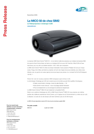 Novembre 2009



                                  Le MICO 50 de chez SIM2
                                  Le Vidéoprojecteur à éclairage 3 LED
                                  www.sim2.com




                                  Le projecteur SIM2 Grand Cinema™ MICO 50 — le tout dernier modèle des projecteurs aux multiples récompenses SIM2,

                                  de la gamme Grand Cinema Series, est basé sur un éclairage 3LED et la puce 0,95” DarkChip 1080p DLP® de Texas

                                  Instruments, pour vous offrir une véritable résolution 1 920 x 1080, sans compression.

                                  Le SIM2 Grand Cinema™ MICO 50 utilise trois lampes individuelles à haute puissance Phlatlight LED (une pour chaque

                                  couleur, Rouge, Vert et Bleu), permettant au projecteur de fournir des images encore plus éclatantes, plus nettes et plus

                                  brillantes, avec une gamme de couleurs (gamut) encore plus large et plus précise, et un contraste Full-On/Full-Off atteignant

                                  100 000 : 1



                                  Pensez Vert, avec les nouveaux projecteurs SIM2 écologiques super-lumineux à LED.

                                  La technologie d’éclairage par LED est la seule source de lumière pouvant être qualifiée d’écologique.
                                                • Faible consommation d’énergie, mode de veille Standby < 1 W
                                                • Sans plomb et sans mercure – aucun recyclage spécial nécessaire
                                                • Pas de remplacement ou de stockage de substances dangereuses
                                  Le SIM2 Grand Cinema™ MICO 50 est totalement compatible RoHS.
                                  Grâce à son système d’éclairage par LED, le SIM2 Grand Cinema™ MICO 50 vous propose une maîtrise
                                  parfaite des meilleures expériences Home Cinema, qu’il s’agisse de son fonctionnement ou même de son coût
                                  d’utilisation, la durée de vie des lampes LED étant estimée à plus de 30 000 heures.


                                  Le MICO 50 sera disponible en janvier 2010 chez tous les revendeurs agréés SIM2


Pour les visuels haute            Prix public conseillé :
définition et toute information
                                  MICO 50                            à partir de 16 500€
complémentaire, contactez :
B&W Group France
Stella Mancebo
T. 04 37 46 15 00
F. 04 72 54 38 16
E. SMancebo@bwgroup.fr

Pour les renseignements
techniques, contactez :
B&W Group France
Lionel Palhol
T. 04 37 46 15 00
F. 04 72 54 38 16
E. LPalhol@bwgroup.fr
 