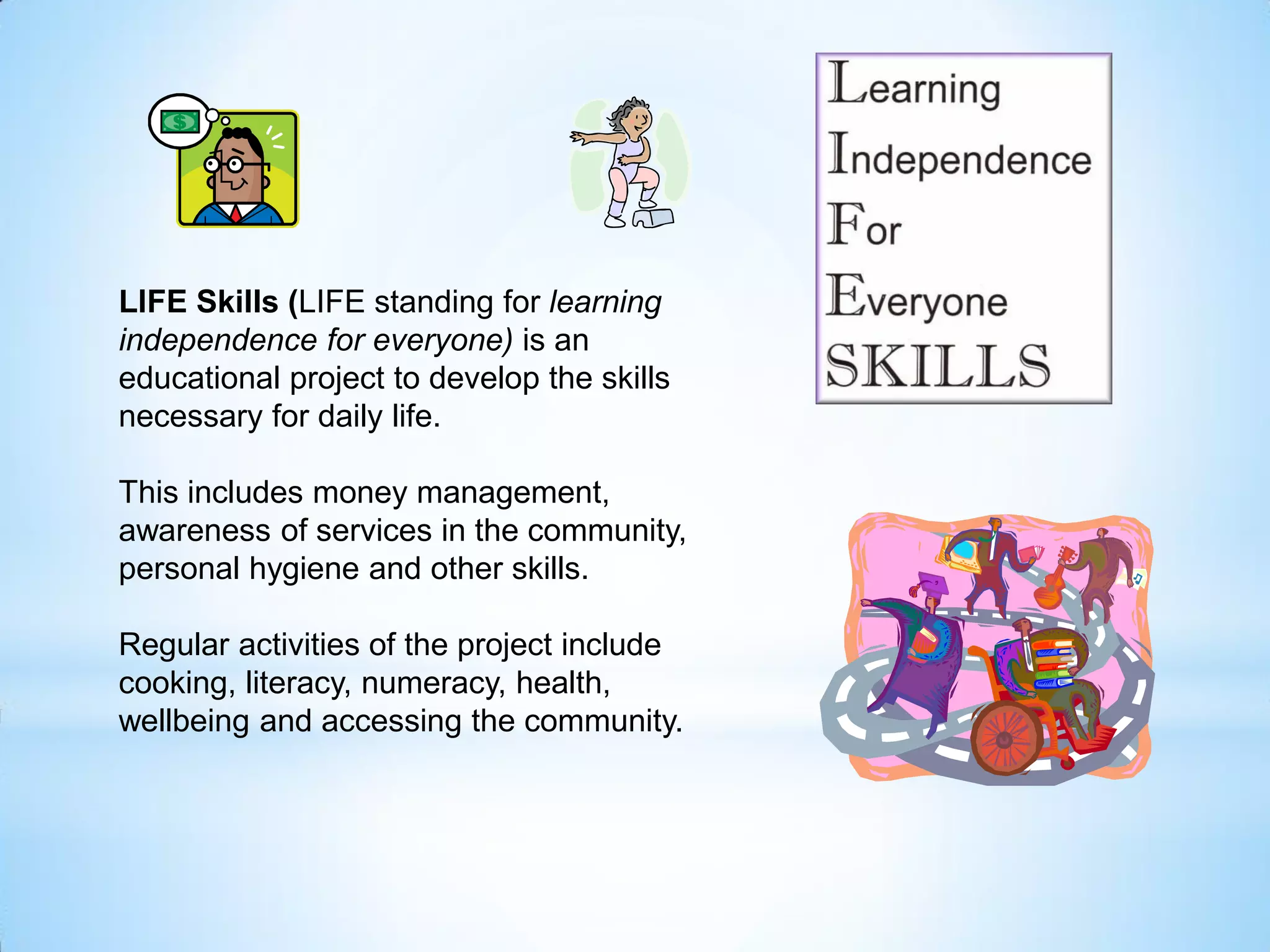 LIFE Skills (LIFE standing for learning
independence for everyone) is an
educational project to develop the skills
necessary for daily life.
This includes money management,
awareness of services in the community,
personal hygiene and other skills.
Regular activities of the project include
cooking, literacy, numeracy, health,
wellbeing and accessing the community.
 