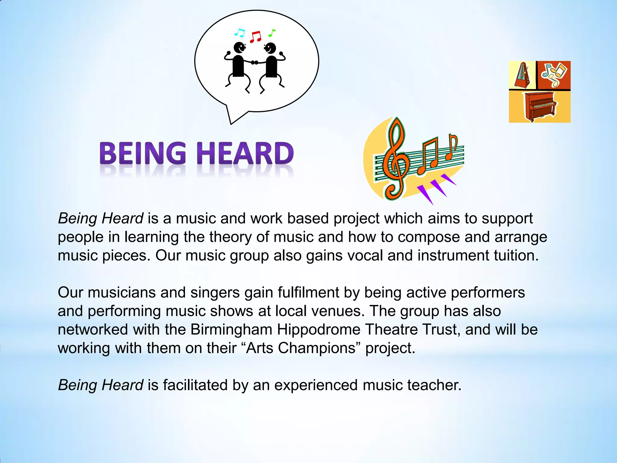 Being Heard is a music and work based project which aims to support
people in learning the theory of music and how to compose and arrange
music pieces. Our music group also gains vocal and instrument tuition.
Our musicians and singers gain fulfilment by being active performers
and performing music shows at local venues. The group has also
networked with the Birmingham Hippodrome Theatre Trust, and will be
working with them on their “Arts Champions” project.
Being Heard is facilitated by an experienced music teacher.
 