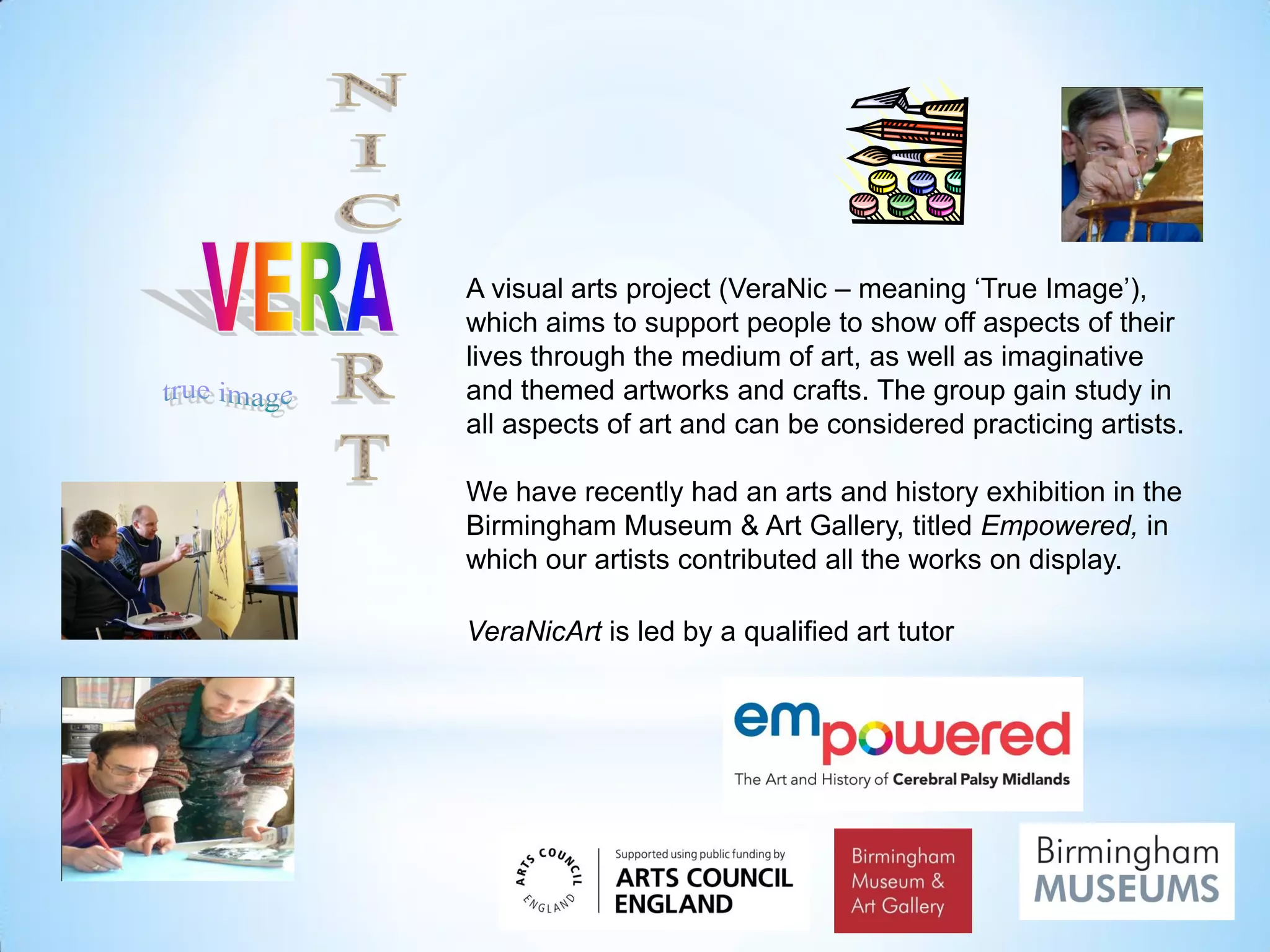 A visual arts project (VeraNic – meaning ‘True Image’),
which aims to support people to show off aspects of their
lives through the medium of art, as well as imaginative
and themed artworks and crafts. The group gain study in
all aspects of art and can be considered practicing artists.
We have recently had an arts and history exhibition in the
Birmingham Museum & Art Gallery, titled Empowered, in
which our artists contributed all the works on display.
VeraNicArt is led by a qualified art tutor
 
