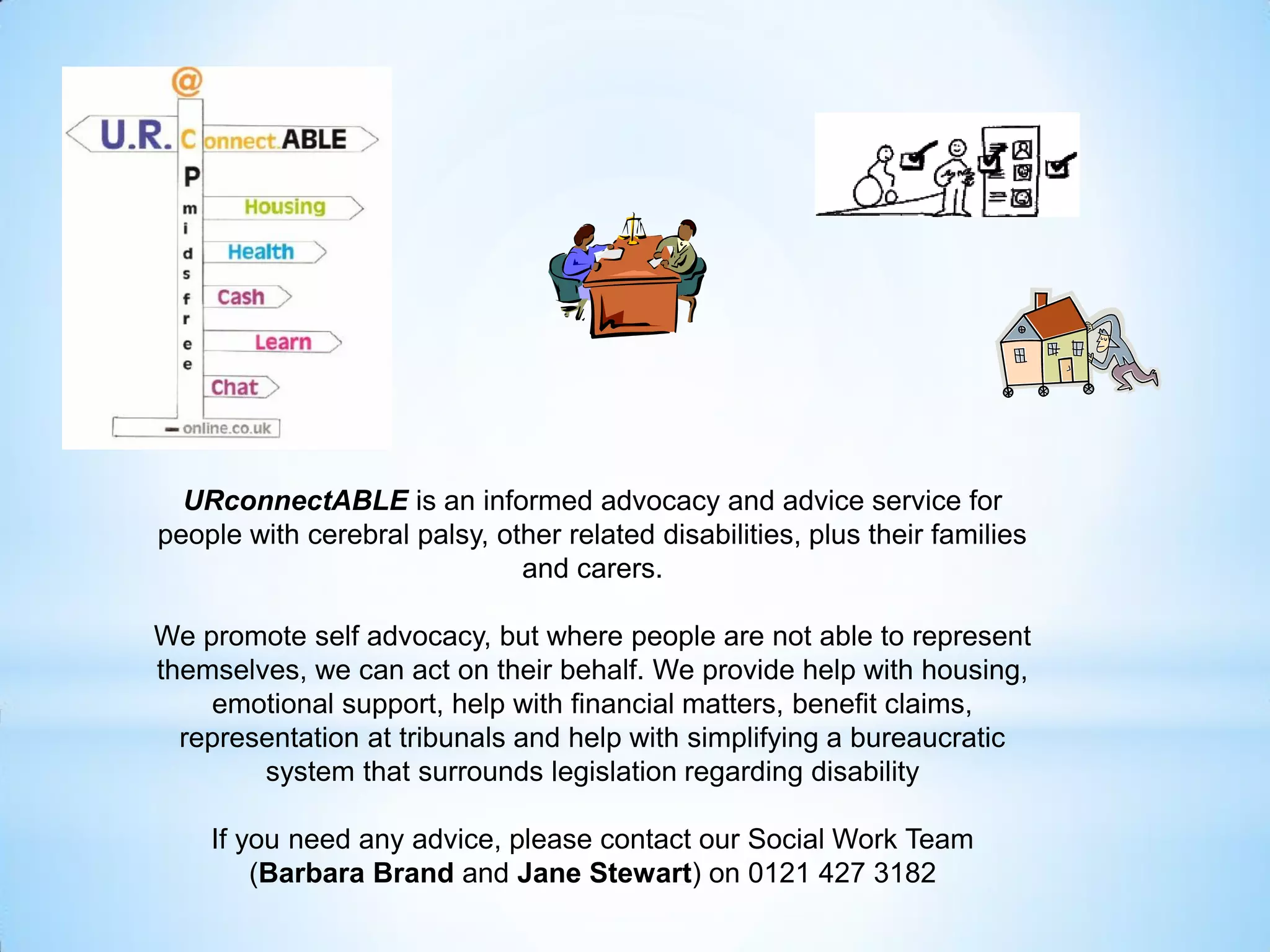 URconnectABLE is an informed advocacy and advice service for
people with cerebral palsy, other related disabilities, plus their families
and carers.
We promote self advocacy, but where people are not able to represent
themselves, we can act on their behalf. We provide help with housing,
emotional support, help with financial matters, benefit claims,
representation at tribunals and help with simplifying a bureaucratic
system that surrounds legislation regarding disability
If you need any advice, please contact our Social Work Team
(Barbara Brand and Jane Stewart) on 0121 427 3182
 
