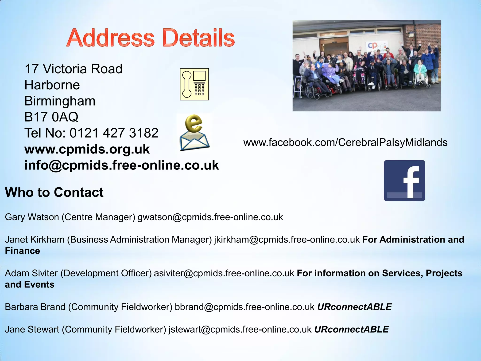 17 Victoria Road
Harborne
Birmingham
B17 0AQ
Tel No: 0121 427 3182
www.cpmids.org.uk
info@cpmids.free-online.co.uk
Who to Contact
Gary Watson (Centre Manager) gwatson@cpmids.free-online.co.uk
Janet Kirkham (Business Administration Manager) jkirkham@cpmids.free-online.co.uk For Administration and
Finance
Adam Siviter (Development Officer) asiviter@cpmids.free-online.co.uk For information on Services, Projects
and Events
Barbara Brand (Community Fieldworker) bbrand@cpmids.free-online.co.uk URconnectABLE
Jane Stewart (Community Fieldworker) jstewart@cpmids.free-online.co.uk URconnectABLE
www.facebook.com/CerebralPalsyMidlands
 