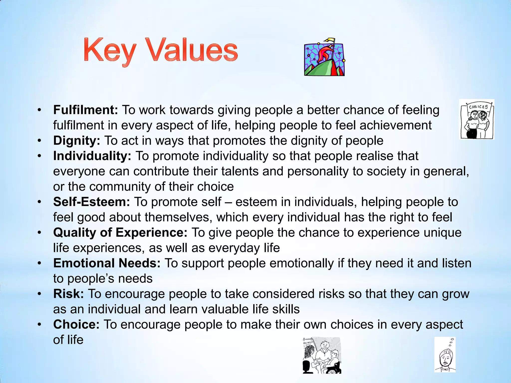 • Fulfilment: To work towards giving people a better chance of feeling
fulfilment in every aspect of life, helping people to feel achievement
• Dignity: To act in ways that promotes the dignity of people
• Individuality: To promote individuality so that people realise that
everyone can contribute their talents and personality to society in general,
or the community of their choice
• Self-Esteem: To promote self – esteem in individuals, helping people to
feel good about themselves, which every individual has the right to feel
• Quality of Experience: To give people the chance to experience unique
life experiences, as well as everyday life
• Emotional Needs: To support people emotionally if they need it and listen
to people’s needs
• Risk: To encourage people to take considered risks so that they can grow
as an individual and learn valuable life skills
• Choice: To encourage people to make their own choices in every aspect
of life
 