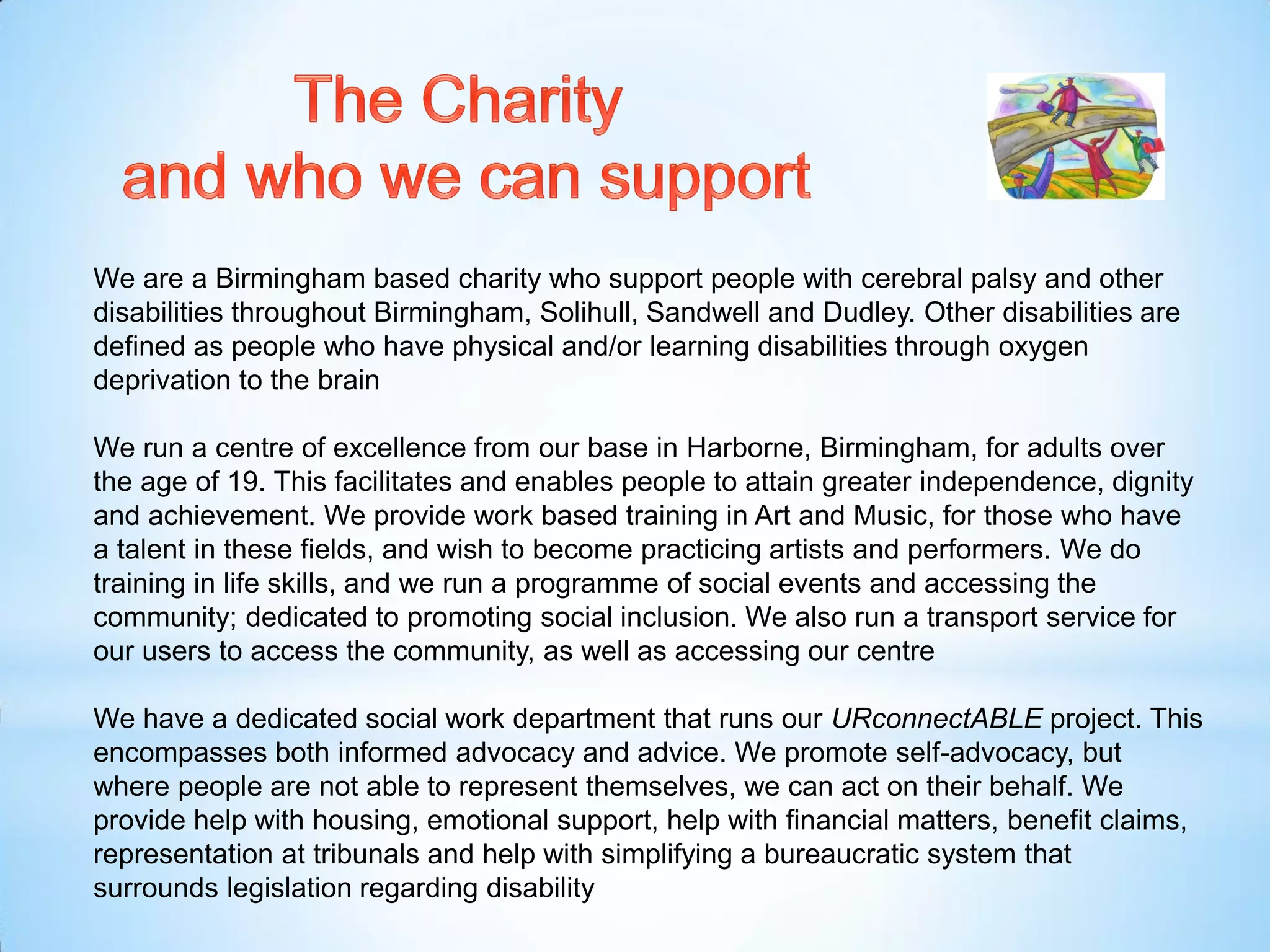 We are a Birmingham based charity who support people with cerebral palsy and other
disabilities throughout Birmingham, Solihull, Sandwell and Dudley. Other disabilities are
defined as people who have physical and/or learning disabilities through oxygen
deprivation to the brain
We run a centre of excellence from our base in Harborne, Birmingham, for adults over
the age of 19. This facilitates and enables people to attain greater independence, dignity
and achievement. We provide work based training in Art and Music, for those who have
a talent in these fields, and wish to become practicing artists and performers. We do
training in life skills, and we run a programme of social events and accessing the
community; dedicated to promoting social inclusion. We also run a transport service for
our users to access the community, as well as accessing our centre
We have a dedicated social work department that runs our URconnectABLE project. This
encompasses both informed advocacy and advice. We promote self-advocacy, but
where people are not able to represent themselves, we can act on their behalf. We
provide help with housing, emotional support, help with financial matters, benefit claims,
representation at tribunals and help with simplifying a bureaucratic system that
surrounds legislation regarding disability
 