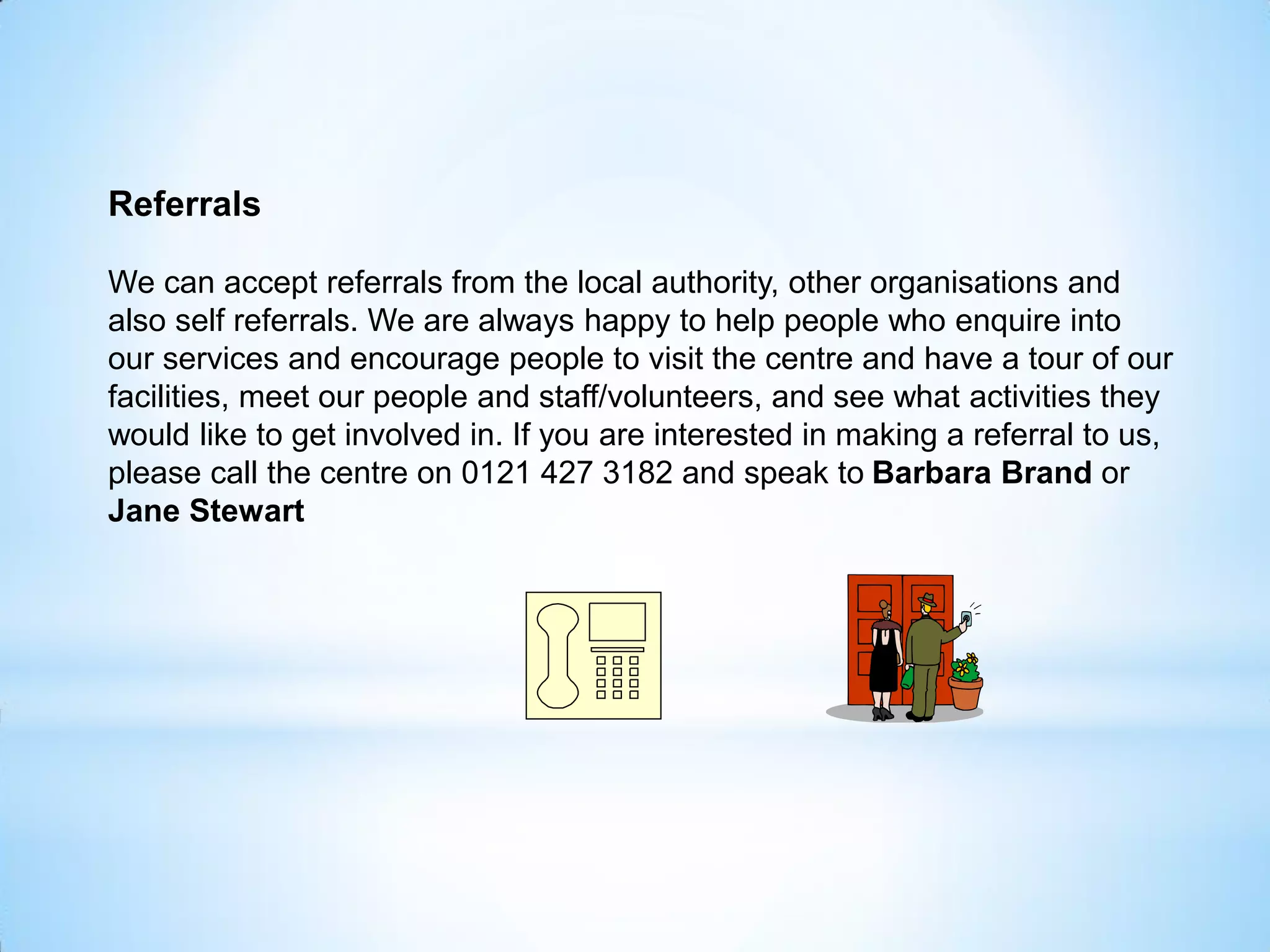 Referrals
We can accept referrals from the local authority, other organisations and
also self referrals. We are always happy to help people who enquire into
our services and encourage people to visit the centre and have a tour of our
facilities, meet our people and staff/volunteers, and see what activities they
would like to get involved in. If you are interested in making a referral to us,
please call the centre on 0121 427 3182 and speak to Barbara Brand or
Jane Stewart
 