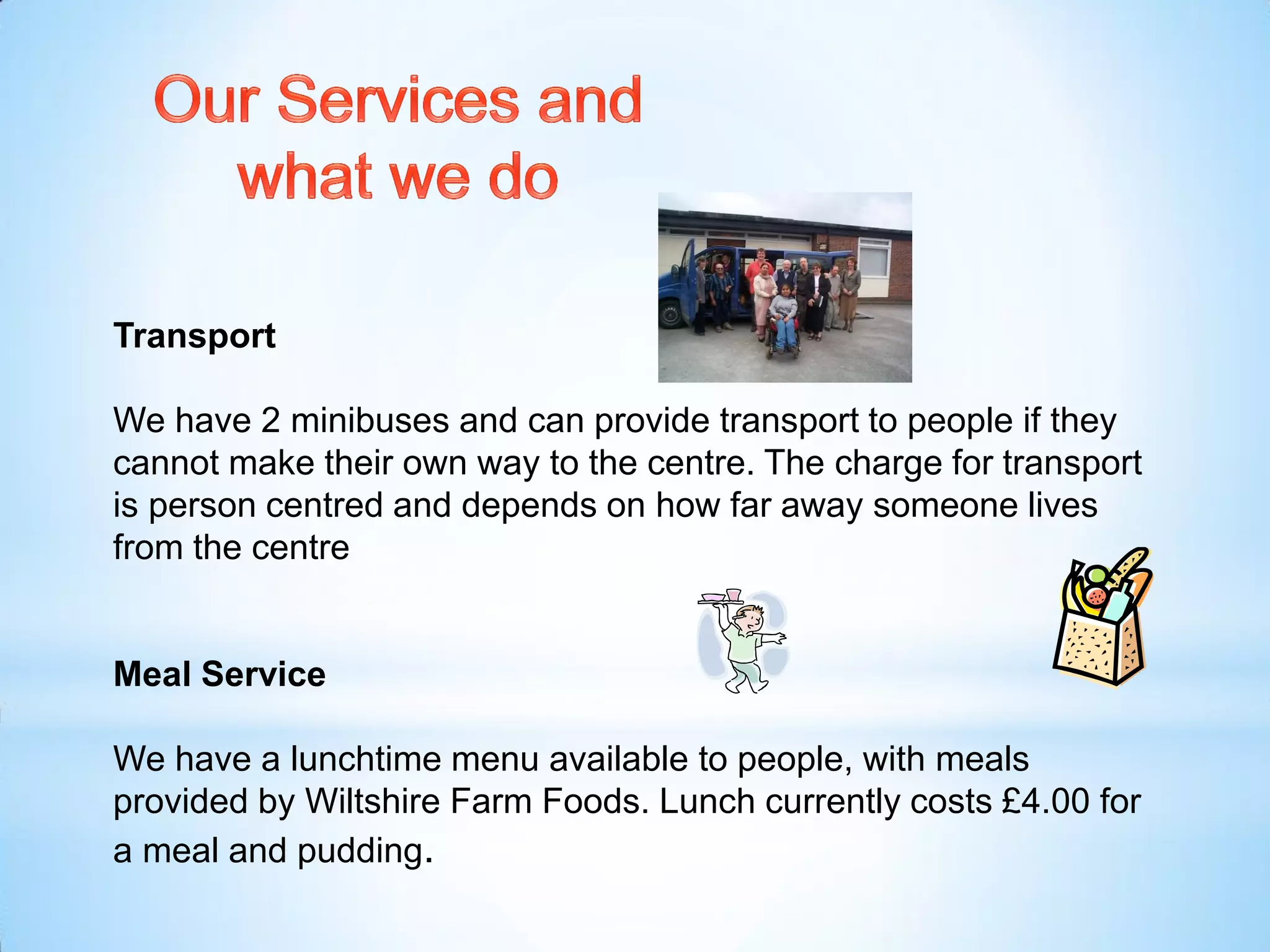 Transport
We have 2 minibuses and can provide transport to people if they
cannot make their own way to the centre. The charge for transport
is person centred and depends on how far away someone lives
from the centre
Meal Service
We have a lunchtime menu available to people, with meals
provided by Wiltshire Farm Foods. Lunch currently costs £4.00 for
a meal and pudding.
 