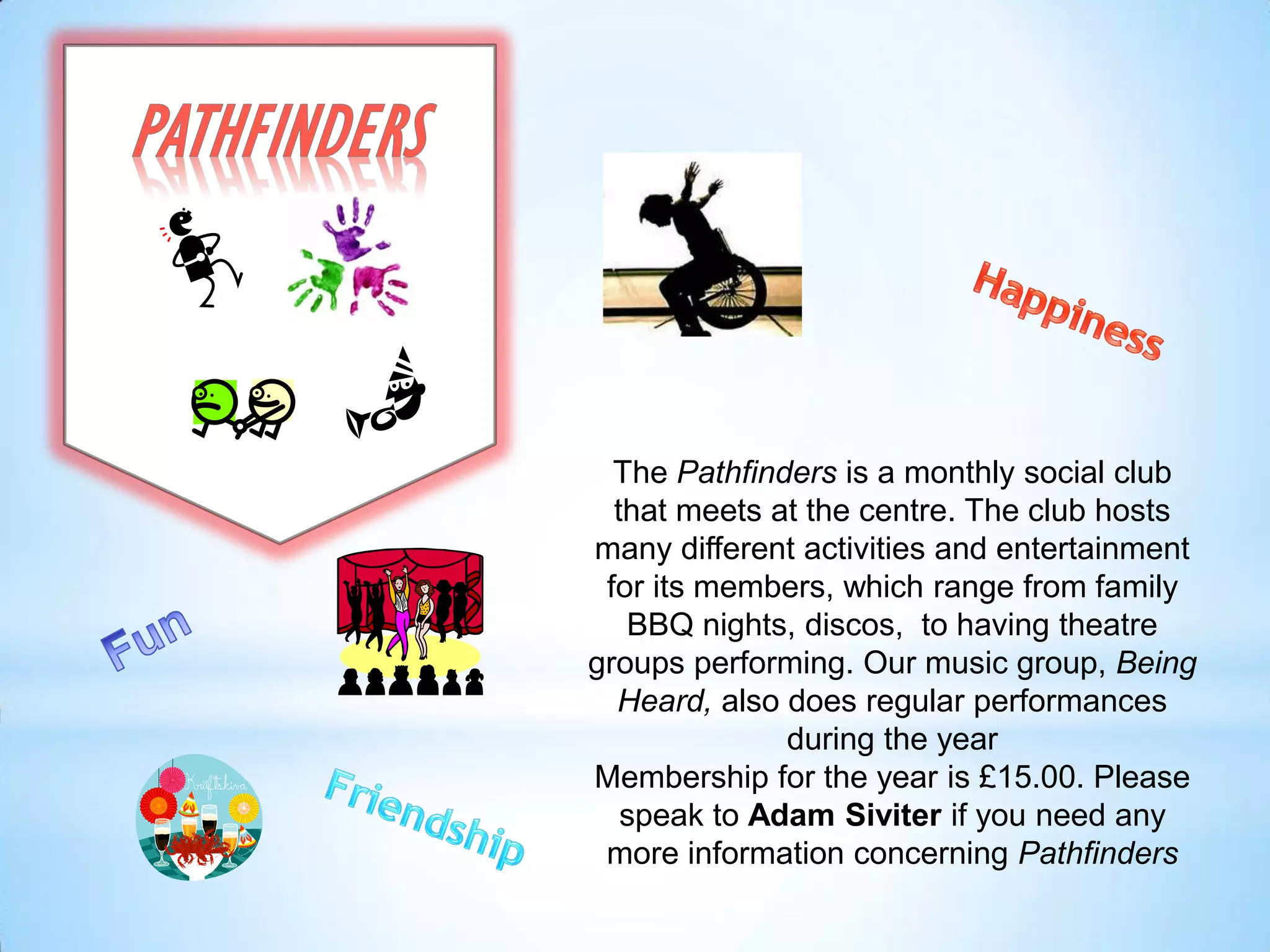 The Pathfinders is a monthly social club
that meets at the centre. The club hosts
many different activities and entertainment
for its members, which range from family
BBQ nights, discos, to having theatre
groups performing. Our music group, Being
Heard, also does regular performances
during the year
Membership for the year is £15.00. Please
speak to Adam Siviter if you need any
more information concerning Pathfinders
 