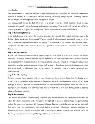 Chapter 4. Construction Project Cost Management
Introduction
Cost management is concerned with the process of planning and controlling the budget of a project or
business. It includes activities such as resource planning, estimating, budgeting and controlling costs so
that the project can be completed within the approved budget.
Cost management covers the full life cycle of a project from the initial planning phase towards
measuring the actual cost performance and project completion. This article will explain the different
steps or processes in Project Cost Management, in line with methods such as the PMBOK5.
Step 1: Resource planning
In the initial phase of a project the required resources to complete the project activities need to be
defined. Work Breakdown Structures (WBS) and historical information of comparable projects can be
used to define which physical resources are needed. You can think of the required time, material, labor,
equipment, etc. Once the resource types and quantities are known the associated costs can be
determined.
Step 2: Cost estimating
Several cost estimating methods can be applied to predict how much it will cost to perform the project
activities. The choice for the estimation method depends on the level of information available. Estimates
can be refined when more information becomes available during the course of a project. Eventually this
results in a detailed unit cost estimate with a high accuracy. Remaining uncertainties in estimates that
will likely result in additional cost can be covered by reserving cost (e.g. using escalation and
contingencies).
Step 3: Cost budgeting
The cost estimate forms together with a project schedule the input for cost budgeting. The budget gives
an overview of the periodic and total costs of the project. The cost estimates define the cost of each work
package or activity, whereas the budget allocates the costs over the time period when the cost will be
incurred. A cost baseline is an approved time-phased budget that is used as a starting point to measure
actual performance progress.
Step 4: Cost control
Cost control is concerned with measuring variances from the cost baseline and taking effective corrective
action to achieve minimum costs. Procedures are applied to monitor expenditures and performance
against the progress of a project. All changes to the cost baseline need to be recorded and the expected
final total costs are continuously forecasted. When actual cost information becomes available an
important part of cost control is to explain what is causing the variance from the cost baseline. Based on
this analysis, corrective action might be required to avoid cost overruns.
 