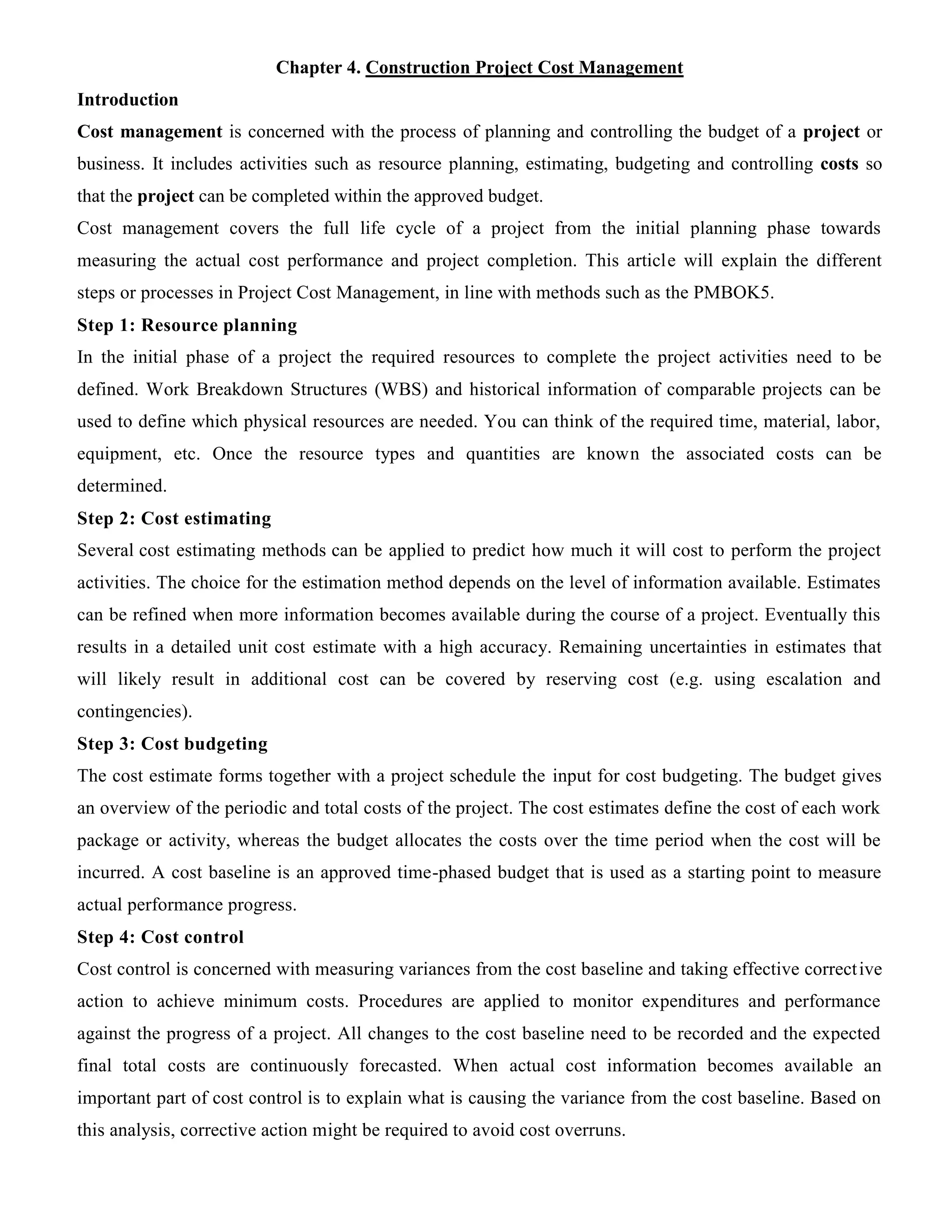 Chapter 4. Construction Project Cost Management
Introduction
Cost management is concerned with the process of planning and controlling the budget of a project or
business. It includes activities such as resource planning, estimating, budgeting and controlling costs so
that the project can be completed within the approved budget.
Cost management covers the full life cycle of a project from the initial planning phase towards
measuring the actual cost performance and project completion. This article will explain the different
steps or processes in Project Cost Management, in line with methods such as the PMBOK5.
Step 1: Resource planning
In the initial phase of a project the required resources to complete the project activities need to be
defined. Work Breakdown Structures (WBS) and historical information of comparable projects can be
used to define which physical resources are needed. You can think of the required time, material, labor,
equipment, etc. Once the resource types and quantities are known the associated costs can be
determined.
Step 2: Cost estimating
Several cost estimating methods can be applied to predict how much it will cost to perform the project
activities. The choice for the estimation method depends on the level of information available. Estimates
can be refined when more information becomes available during the course of a project. Eventually this
results in a detailed unit cost estimate with a high accuracy. Remaining uncertainties in estimates that
will likely result in additional cost can be covered by reserving cost (e.g. using escalation and
contingencies).
Step 3: Cost budgeting
The cost estimate forms together with a project schedule the input for cost budgeting. The budget gives
an overview of the periodic and total costs of the project. The cost estimates define the cost of each work
package or activity, whereas the budget allocates the costs over the time period when the cost will be
incurred. A cost baseline is an approved time-phased budget that is used as a starting point to measure
actual performance progress.
Step 4: Cost control
Cost control is concerned with measuring variances from the cost baseline and taking effective corrective
action to achieve minimum costs. Procedures are applied to monitor expenditures and performance
against the progress of a project. All changes to the cost baseline need to be recorded and the expected
final total costs are continuously forecasted. When actual cost information becomes available an
important part of cost control is to explain what is causing the variance from the cost baseline. Based on
this analysis, corrective action might be required to avoid cost overruns.
 