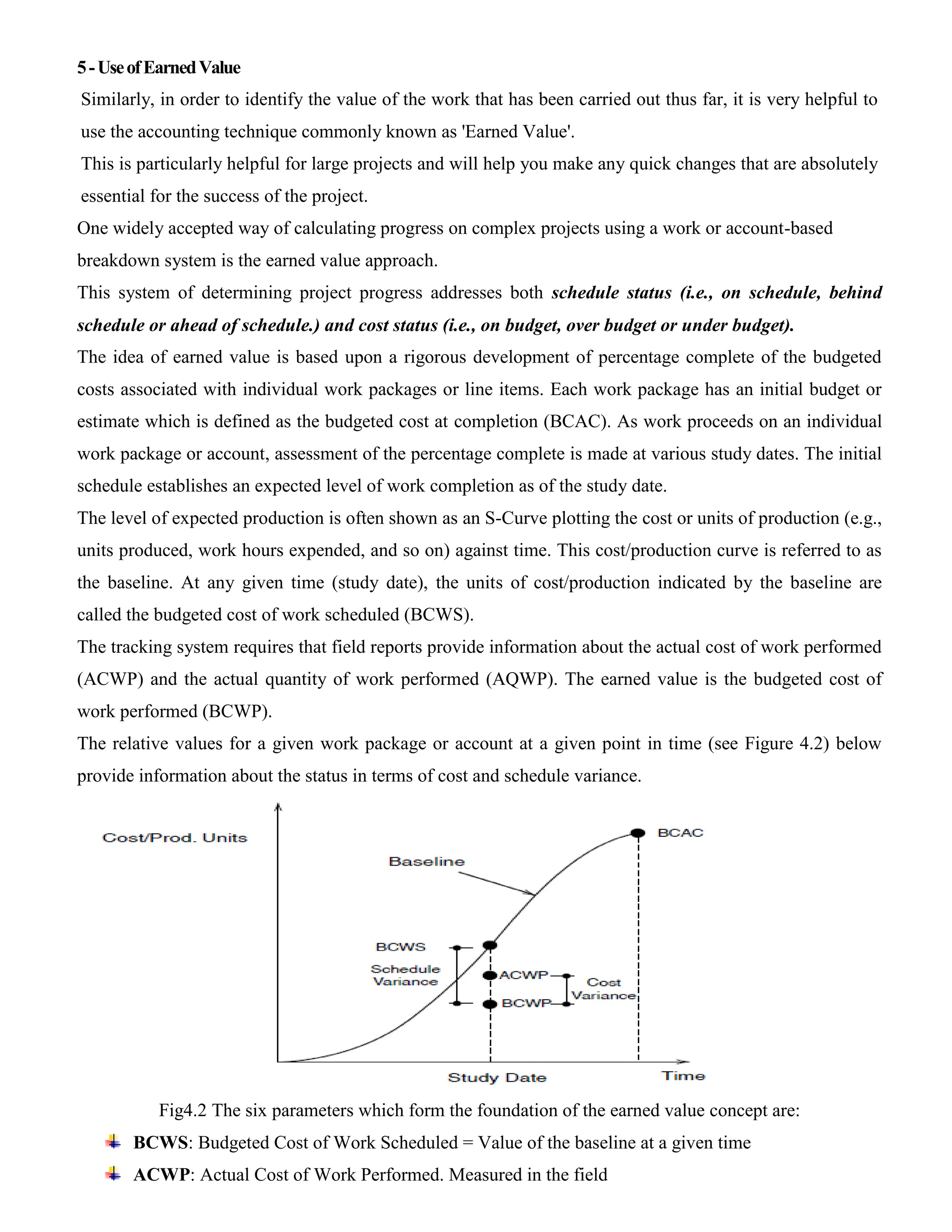 5-UseofEarnedValue
Similarly, in order to identify the value of the work that has been carried out thus far, it is very helpful to
use the accounting technique commonly known as 'Earned Value'.
This is particularly helpful for large projects and will help you make any quick changes that are absolutely
essential for the success of the project.
One widely accepted way of calculating progress on complex projects using a work or account-based
breakdown system is the earned value approach.
This system of determining project progress addresses both schedule status (i.e., on schedule, behind
schedule or ahead of schedule.) and cost status (i.e., on budget, over budget or under budget).
The idea of earned value is based upon a rigorous development of percentage complete of the budgeted
costs associated with individual work packages or line items. Each work package has an initial budget or
estimate which is defined as the budgeted cost at completion (BCAC). As work proceeds on an individual
work package or account, assessment of the percentage complete is made at various study dates. The initial
schedule establishes an expected level of work completion as of the study date.
The level of expected production is often shown as an S-Curve plotting the cost or units of production (e.g.,
units produced, work hours expended, and so on) against time. This cost/production curve is referred to as
the baseline. At any given time (study date), the units of cost/production indicated by the baseline are
called the budgeted cost of work scheduled (BCWS).
The tracking system requires that field reports provide information about the actual cost of work performed
(ACWP) and the actual quantity of work performed (AQWP). The earned value is the budgeted cost of
work performed (BCWP).
The relative values for a given work package or account at a given point in time (see Figure 4.2) below
provide information about the status in terms of cost and schedule variance.
Fig4.2 The six parameters which form the foundation of the earned value concept are:
BCWS: Budgeted Cost of Work Scheduled = Value of the baseline at a given time
ACWP: Actual Cost of Work Performed. Measured in the field
 