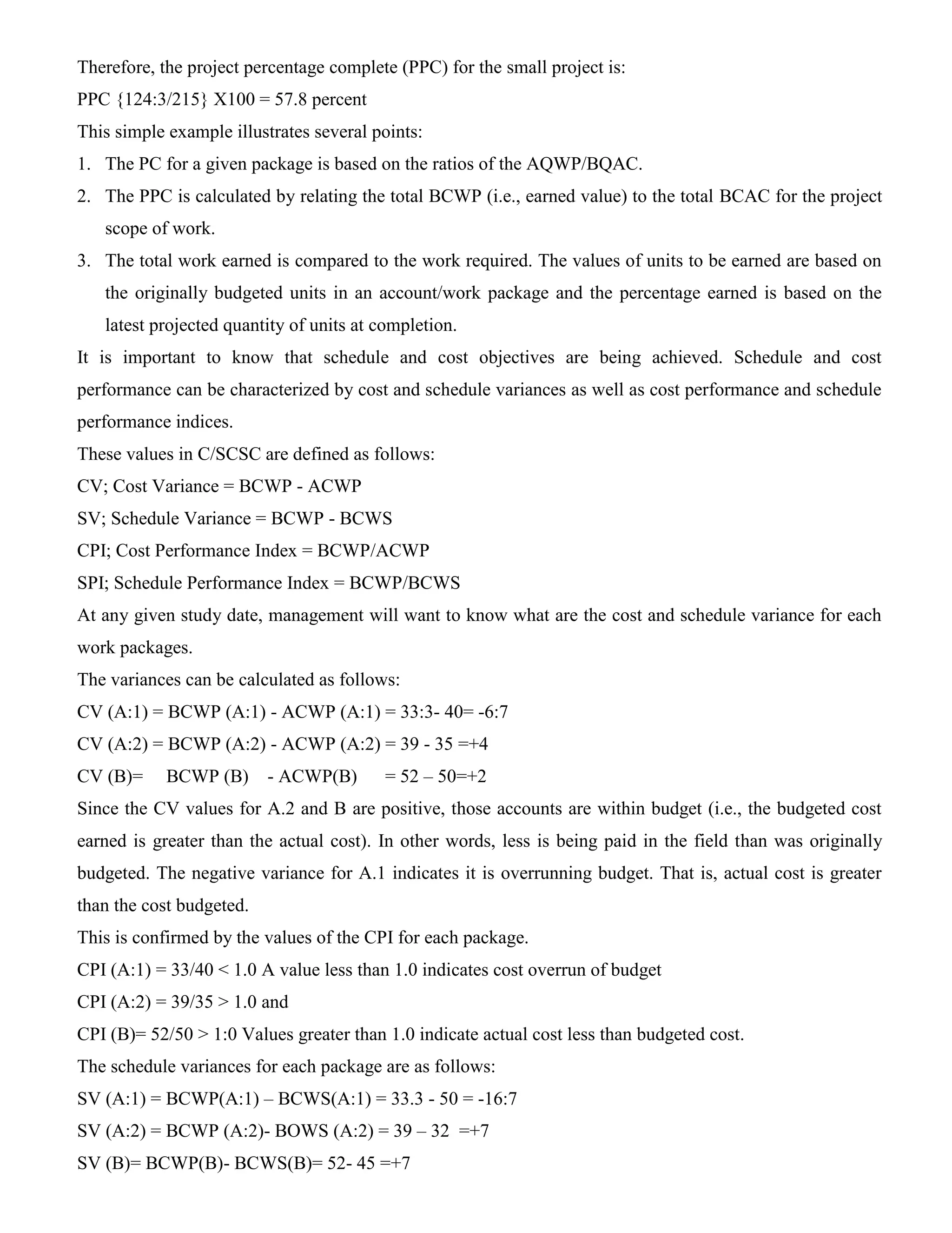Therefore, the project percentage complete (PPC) for the small project is:
PPC {124:3/215} X100 = 57.8 percent
This simple example illustrates several points:
1. The PC for a given package is based on the ratios of the AQWP/BQAC.
2. The PPC is calculated by relating the total BCWP (i.e., earned value) to the total BCAC for the project
scope of work.
3. The total work earned is compared to the work required. The values of units to be earned are based on
the originally budgeted units in an account/work package and the percentage earned is based on the
latest projected quantity of units at completion.
It is important to know that schedule and cost objectives are being achieved. Schedule and cost
performance can be characterized by cost and schedule variances as well as cost performance and schedule
performance indices.
These values in C/SCSC are defined as follows:
CV; Cost Variance = BCWP - ACWP
SV; Schedule Variance = BCWP - BCWS
CPI; Cost Performance Index = BCWP/ACWP
SPI; Schedule Performance Index = BCWP/BCWS
At any given study date, management will want to know what are the cost and schedule variance for each
work packages.
The variances can be calculated as follows:
CV (A:1) = BCWP (A:1) - ACWP (A:1) = 33:3- 40= -6:7
CV (A:2) = BCWP (A:2) - ACWP (A:2) = 39 - 35 =+4
CV (B)= BCWP (B) - ACWP(B) = 52 – 50=+2
Since the CV values for A.2 and B are positive, those accounts are within budget (i.e., the budgeted cost
earned is greater than the actual cost). In other words, less is being paid in the field than was originally
budgeted. The negative variance for A.1 indicates it is overrunning budget. That is, actual cost is greater
than the cost budgeted.
This is confirmed by the values of the CPI for each package.
CPI (A:1) = 33/40 < 1.0 A value less than 1.0 indicates cost overrun of budget
CPI (A:2) = 39/35 > 1.0 and
CPI (B)= 52/50 > 1:0 Values greater than 1.0 indicate actual cost less than budgeted cost.
The schedule variances for each package are as follows:
SV (A:1) = BCWP(A:1) – BCWS(A:1) = 33.3 - 50 = -16:7
SV (A:2) = BCWP (A:2)- BOWS (A:2) = 39 – 32 =+7
SV (B)= BCWP(B)- BCWS(B)= 52- 45 =+7
 