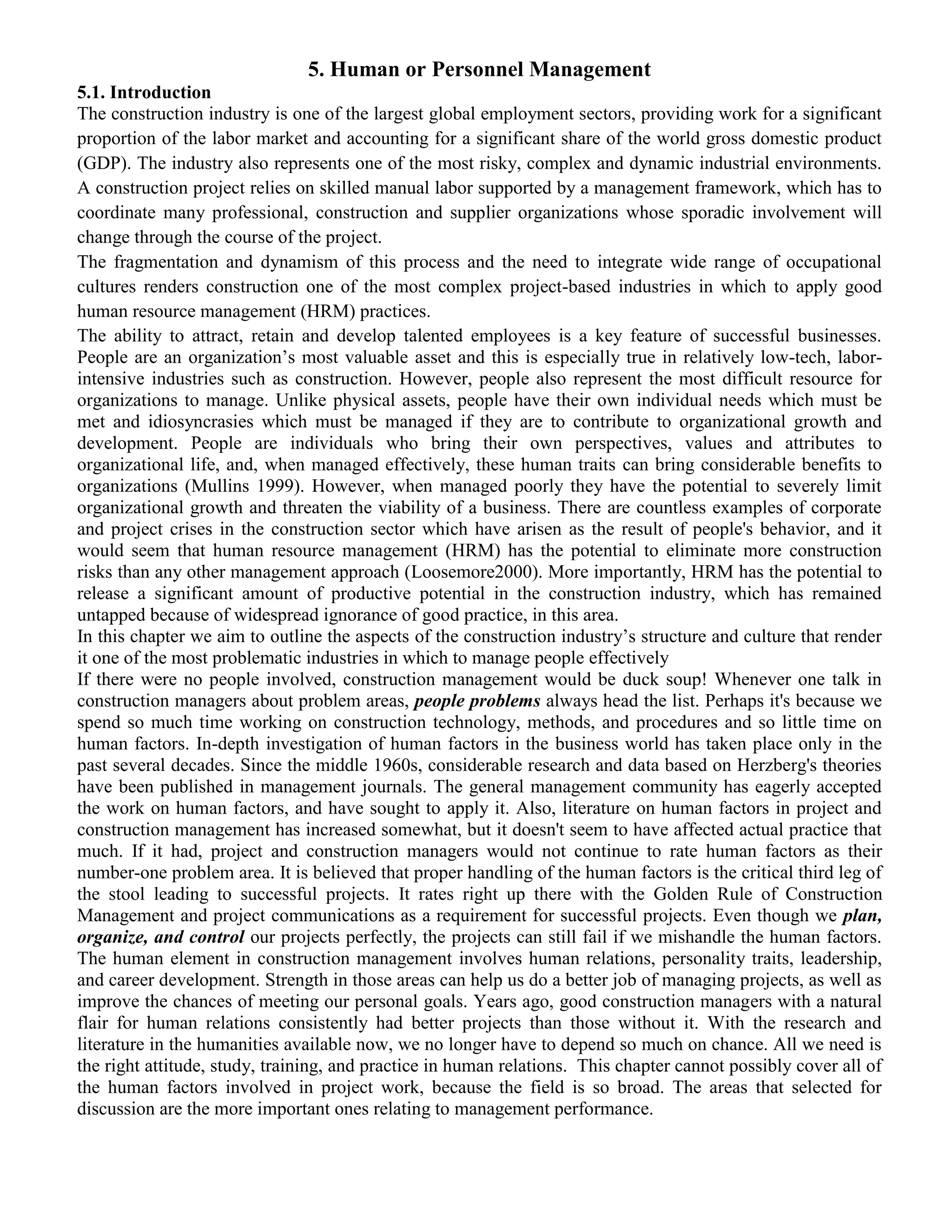 5. Human or Personnel Management
5.1. Introduction
The construction industry is one of the largest global employment sectors, providing work for a significant
proportion of the labor market and accounting for a significant share of the world gross domestic product
(GDP). The industry also represents one of the most risky, complex and dynamic industrial environments.
A construction project relies on skilled manual labor supported by a management framework, which has to
coordinate many professional, construction and supplier organizations whose sporadic involvement will
change through the course of the project.
The fragmentation and dynamism of this process and the need to integrate wide range of occupational
cultures renders construction one of the most complex project-based industries in which to apply good
human resource management (HRM) practices.
The ability to attract, retain and develop talented employees is a key feature of successful businesses.
People are an organization’s most valuable asset and this is especially true in relatively low-tech, labor-
intensive industries such as construction. However, people also represent the most difficult resource for
organizations to manage. Unlike physical assets, people have their own individual needs which must be
met and idiosyncrasies which must be managed if they are to contribute to organizational growth and
development. People are individuals who bring their own perspectives, values and attributes to
organizational life, and, when managed effectively, these human traits can bring considerable benefits to
organizations (Mullins 1999). However, when managed poorly they have the potential to severely limit
organizational growth and threaten the viability of a business. There are countless examples of corporate
and project crises in the construction sector which have arisen as the result of people's behavior, and it
would seem that human resource management (HRM) has the potential to eliminate more construction
risks than any other management approach (Loosemore2000). More importantly, HRM has the potential to
release a significant amount of productive potential in the construction industry, which has remained
untapped because of widespread ignorance of good practice, in this area.
In this chapter we aim to outline the aspects of the construction industry’s structure and culture that render
it one of the most problematic industries in which to manage people effectively
If there were no people involved, construction management would be duck soup! Whenever one talk in
construction managers about problem areas, people problems always head the list. Perhaps it's because we
spend so much time working on construction technology, methods, and procedures and so little time on
human factors. In-depth investigation of human factors in the business world has taken place only in the
past several decades. Since the middle 1960s, considerable research and data based on Herzberg's theories
have been published in management journals. The general management community has eagerly accepted
the work on human factors, and have sought to apply it. Also, literature on human factors in project and
construction management has increased somewhat, but it doesn't seem to have affected actual practice that
much. If it had, project and construction managers would not continue to rate human factors as their
number-one problem area. It is believed that proper handling of the human factors is the critical third leg of
the stool leading to successful projects. It rates right up there with the Golden Rule of Construction
Management and project communications as a requirement for successful projects. Even though we plan,
organize, and control our projects perfectly, the projects can still fail if we mishandle the human factors.
The human element in construction management involves human relations, personality traits, leadership,
and career development. Strength in those areas can help us do a better job of managing projects, as well as
improve the chances of meeting our personal goals. Years ago, good construction managers with a natural
flair for human relations consistently had better projects than those without it. With the research and
literature in the humanities available now, we no longer have to depend so much on chance. All we need is
the right attitude, study, training, and practice in human relations. This chapter cannot possibly cover all of
the human factors involved in project work, because the field is so broad. The areas that selected for
discussion are the more important ones relating to management performance.
 