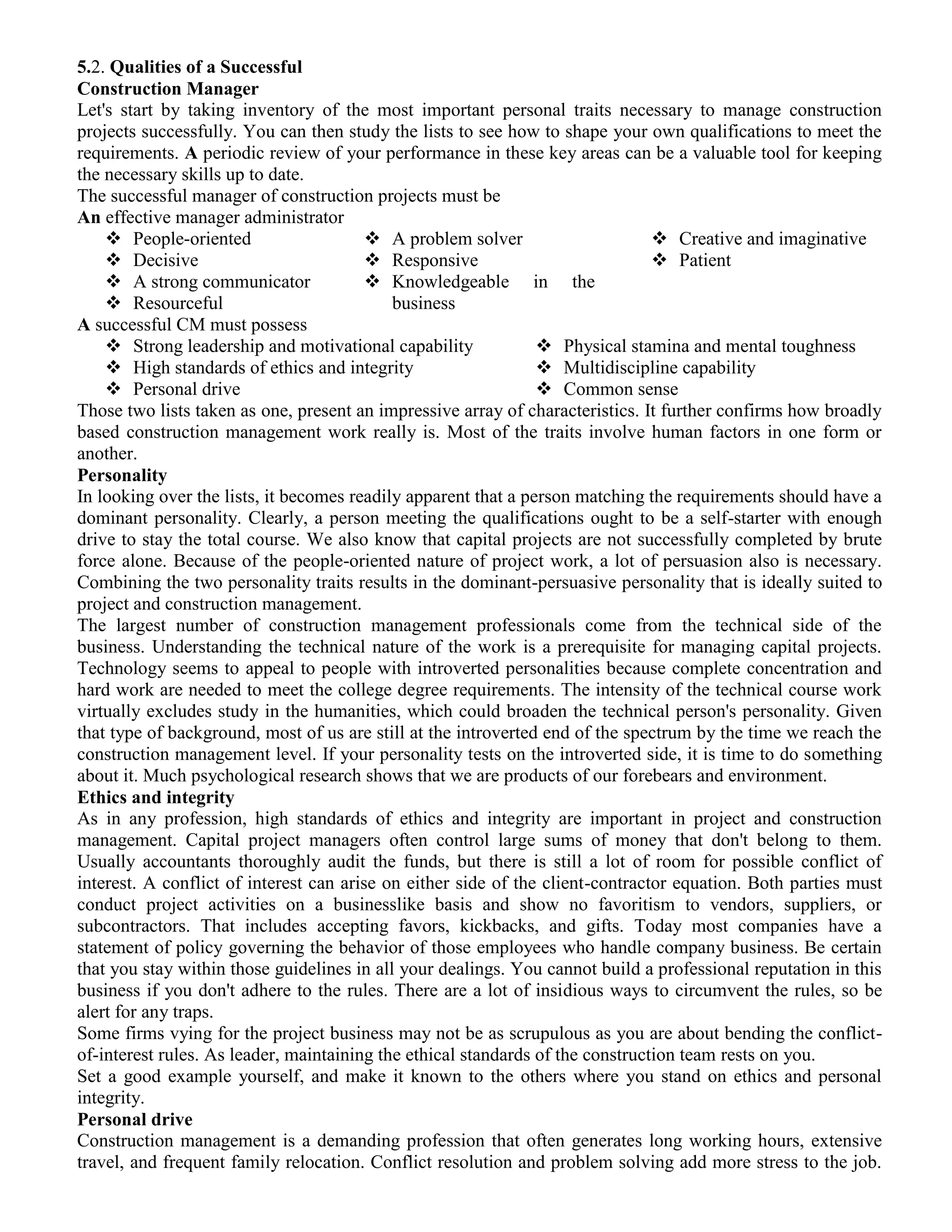 5.2. Qualities of a Successful
Construction Manager
Let's start by taking inventory of the most important personal traits necessary to manage construction
projects successfully. You can then study the lists to see how to shape your own qualifications to meet the
requirements. A periodic review of your performance in these key areas can be a valuable tool for keeping
the necessary skills up to date.
The successful manager of construction projects must be
An effective manager administrator
 People-oriented
 Decisive
 A strong communicator
 Resourceful
 A problem solver
 Responsive
 Knowledgeable in the
business
 Creative and imaginative
 Patient
A successful CM must possess
 Strong leadership and motivational capability
 High standards of ethics and integrity
 Personal drive
 Physical stamina and mental toughness
 Multidiscipline capability
 Common sense
Those two lists taken as one, present an impressive array of characteristics. It further confirms how broadly
based construction management work really is. Most of the traits involve human factors in one form or
another.
Personality
In looking over the lists, it becomes readily apparent that a person matching the requirements should have a
dominant personality. Clearly, a person meeting the qualifications ought to be a self-starter with enough
drive to stay the total course. We also know that capital projects are not successfully completed by brute
force alone. Because of the people-oriented nature of project work, a lot of persuasion also is necessary.
Combining the two personality traits results in the dominant-persuasive personality that is ideally suited to
project and construction management.
The largest number of construction management professionals come from the technical side of the
business. Understanding the technical nature of the work is a prerequisite for managing capital projects.
Technology seems to appeal to people with introverted personalities because complete concentration and
hard work are needed to meet the college degree requirements. The intensity of the technical course work
virtually excludes study in the humanities, which could broaden the technical person's personality. Given
that type of background, most of us are still at the introverted end of the spectrum by the time we reach the
construction management level. If your personality tests on the introverted side, it is time to do something
about it. Much psychological research shows that we are products of our forebears and environment.
Ethics and integrity
As in any profession, high standards of ethics and integrity are important in project and construction
management. Capital project managers often control large sums of money that don't belong to them.
Usually accountants thoroughly audit the funds, but there is still a lot of room for possible conflict of
interest. A conflict of interest can arise on either side of the client-contractor equation. Both parties must
conduct project activities on a businesslike basis and show no favoritism to vendors, suppliers, or
subcontractors. That includes accepting favors, kickbacks, and gifts. Today most companies have a
statement of policy governing the behavior of those employees who handle company business. Be certain
that you stay within those guidelines in all your dealings. You cannot build a professional reputation in this
business if you don't adhere to the rules. There are a lot of insidious ways to circumvent the rules, so be
alert for any traps.
Some firms vying for the project business may not be as scrupulous as you are about bending the conflict-
of-interest rules. As leader, maintaining the ethical standards of the construction team rests on you.
Set a good example yourself, and make it known to the others where you stand on ethics and personal
integrity.
Personal drive
Construction management is a demanding profession that often generates long working hours, extensive
travel, and frequent family relocation. Conflict resolution and problem solving add more stress to the job.
 