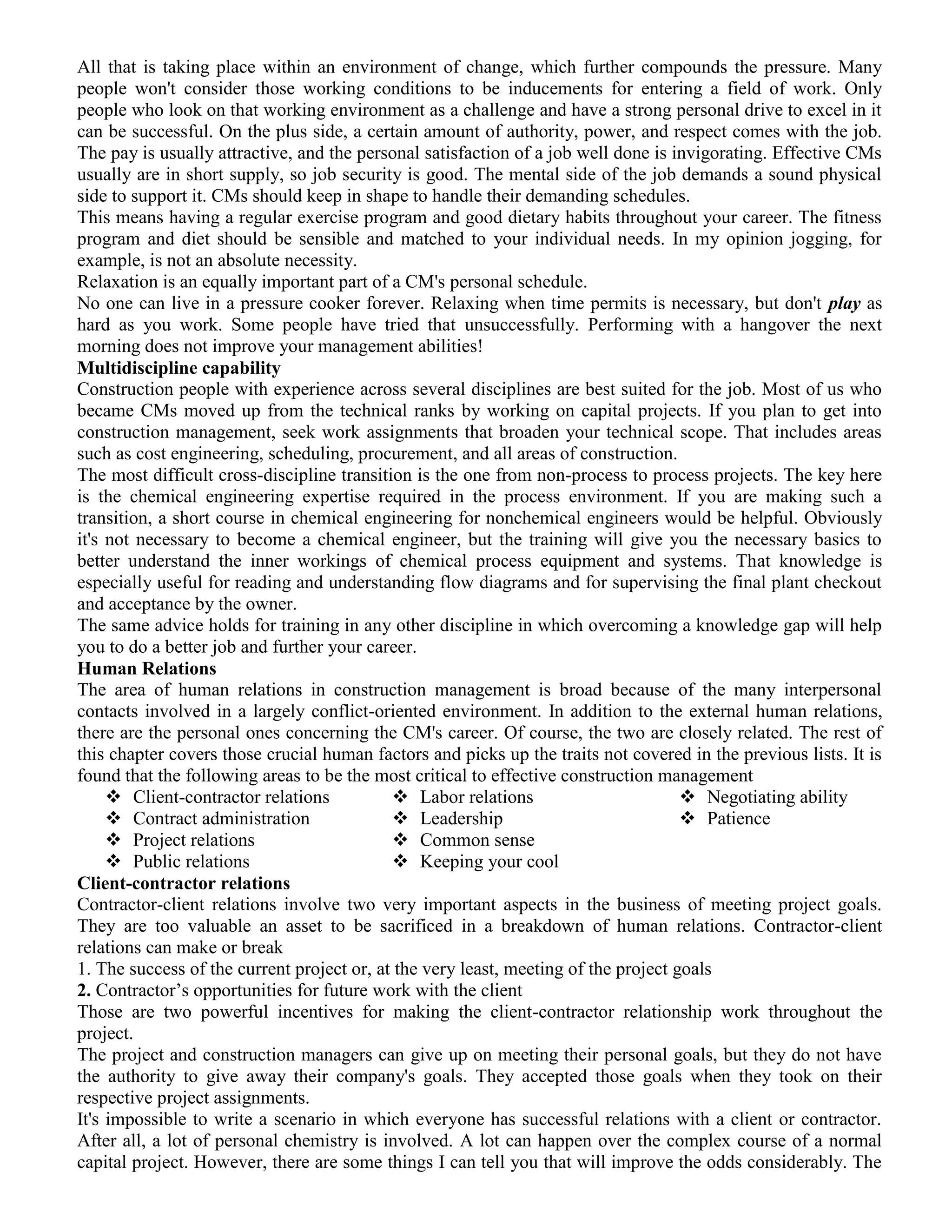All that is taking place within an environment of change, which further compounds the pressure. Many
people won't consider those working conditions to be inducements for entering a field of work. Only
people who look on that working environment as a challenge and have a strong personal drive to excel in it
can be successful. On the plus side, a certain amount of authority, power, and respect comes with the job.
The pay is usually attractive, and the personal satisfaction of a job well done is invigorating. Effective CMs
usually are in short supply, so job security is good. The mental side of the job demands a sound physical
side to support it. CMs should keep in shape to handle their demanding schedules.
This means having a regular exercise program and good dietary habits throughout your career. The fitness
program and diet should be sensible and matched to your individual needs. In my opinion jogging, for
example, is not an absolute necessity.
Relaxation is an equally important part of a CM's personal schedule.
No one can live in a pressure cooker forever. Relaxing when time permits is necessary, but don't play as
hard as you work. Some people have tried that unsuccessfully. Performing with a hangover the next
morning does not improve your management abilities!
Multidiscipline capability
Construction people with experience across several disciplines are best suited for the job. Most of us who
became CMs moved up from the technical ranks by working on capital projects. If you plan to get into
construction management, seek work assignments that broaden your technical scope. That includes areas
such as cost engineering, scheduling, procurement, and all areas of construction.
The most difficult cross-discipline transition is the one from non-process to process projects. The key here
is the chemical engineering expertise required in the process environment. If you are making such a
transition, a short course in chemical engineering for nonchemical engineers would be helpful. Obviously
it's not necessary to become a chemical engineer, but the training will give you the necessary basics to
better understand the inner workings of chemical process equipment and systems. That knowledge is
especially useful for reading and understanding flow diagrams and for supervising the final plant checkout
and acceptance by the owner.
The same advice holds for training in any other discipline in which overcoming a knowledge gap will help
you to do a better job and further your career.
Human Relations
The area of human relations in construction management is broad because of the many interpersonal
contacts involved in a largely conflict-oriented environment. In addition to the external human relations,
there are the personal ones concerning the CM's career. Of course, the two are closely related. The rest of
this chapter covers those crucial human factors and picks up the traits not covered in the previous lists. It is
found that the following areas to be the most critical to effective construction management
 Client-contractor relations
 Contract administration
 Project relations
 Public relations
 Labor relations
 Leadership
 Common sense
 Keeping your cool
 Negotiating ability
 Patience
Client-contractor relations
Contractor-client relations involve two very important aspects in the business of meeting project goals.
They are too valuable an asset to be sacrificed in a breakdown of human relations. Contractor-client
relations can make or break
1. The success of the current project or, at the very least, meeting of the project goals
2. Contractor’s opportunities for future work with the client
Those are two powerful incentives for making the client-contractor relationship work throughout the
project.
The project and construction managers can give up on meeting their personal goals, but they do not have
the authority to give away their company's goals. They accepted those goals when they took on their
respective project assignments.
It's impossible to write a scenario in which everyone has successful relations with a client or contractor.
After all, a lot of personal chemistry is involved. A lot can happen over the complex course of a normal
capital project. However, there are some things I can tell you that will improve the odds considerably. The
 