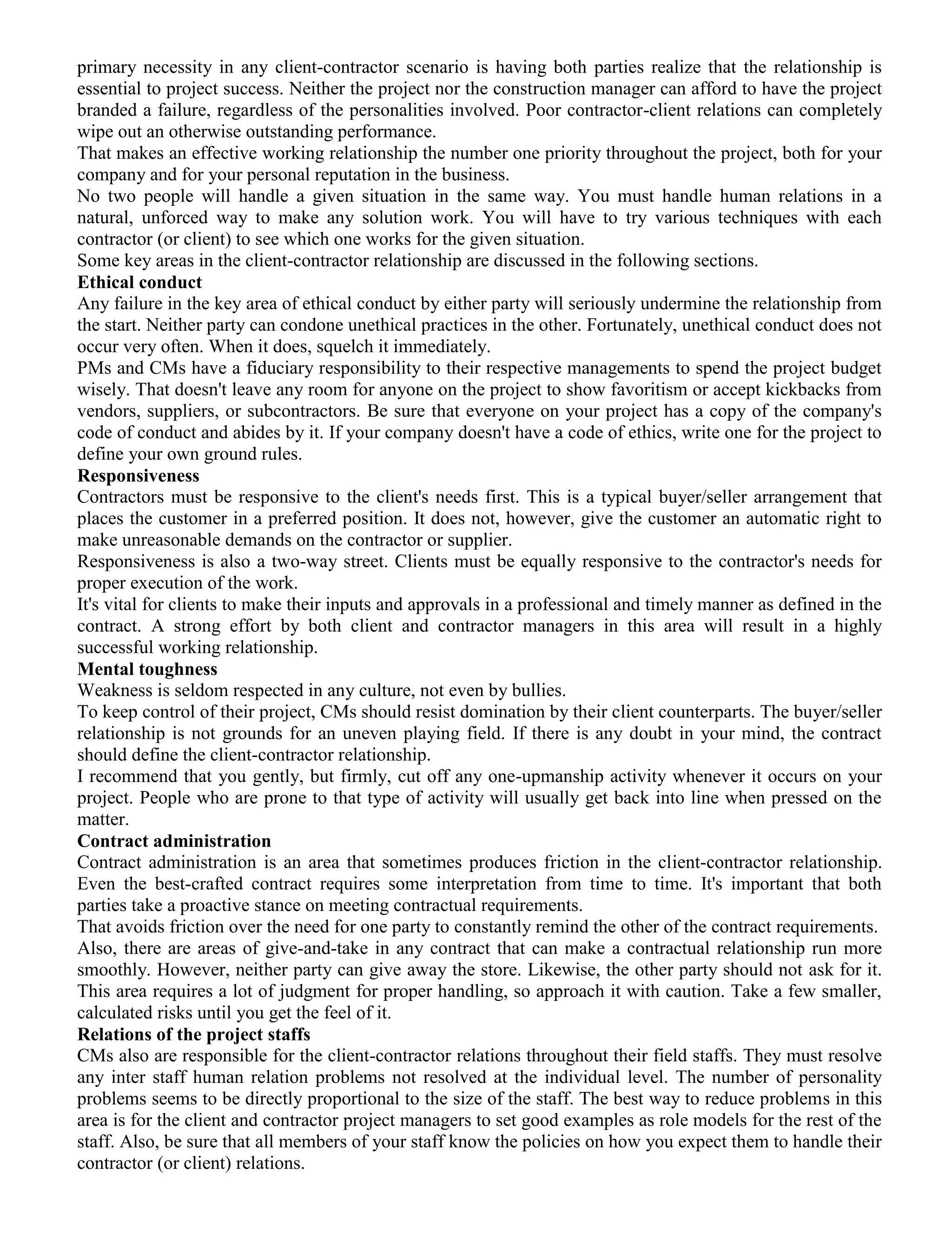 primary necessity in any client-contractor scenario is having both parties realize that the relationship is
essential to project success. Neither the project nor the construction manager can afford to have the project
branded a failure, regardless of the personalities involved. Poor contractor-client relations can completely
wipe out an otherwise outstanding performance.
That makes an effective working relationship the number one priority throughout the project, both for your
company and for your personal reputation in the business.
No two people will handle a given situation in the same way. You must handle human relations in a
natural, unforced way to make any solution work. You will have to try various techniques with each
contractor (or client) to see which one works for the given situation.
Some key areas in the client-contractor relationship are discussed in the following sections.
Ethical conduct
Any failure in the key area of ethical conduct by either party will seriously undermine the relationship from
the start. Neither party can condone unethical practices in the other. Fortunately, unethical conduct does not
occur very often. When it does, squelch it immediately.
PMs and CMs have a fiduciary responsibility to their respective managements to spend the project budget
wisely. That doesn't leave any room for anyone on the project to show favoritism or accept kickbacks from
vendors, suppliers, or subcontractors. Be sure that everyone on your project has a copy of the company's
code of conduct and abides by it. If your company doesn't have a code of ethics, write one for the project to
define your own ground rules.
Responsiveness
Contractors must be responsive to the client's needs first. This is a typical buyer/seller arrangement that
places the customer in a preferred position. It does not, however, give the customer an automatic right to
make unreasonable demands on the contractor or supplier.
Responsiveness is also a two-way street. Clients must be equally responsive to the contractor's needs for
proper execution of the work.
It's vital for clients to make their inputs and approvals in a professional and timely manner as defined in the
contract. A strong effort by both client and contractor managers in this area will result in a highly
successful working relationship.
Mental toughness
Weakness is seldom respected in any culture, not even by bullies.
To keep control of their project, CMs should resist domination by their client counterparts. The buyer/seller
relationship is not grounds for an uneven playing field. If there is any doubt in your mind, the contract
should define the client-contractor relationship.
I recommend that you gently, but firmly, cut off any one-upmanship activity whenever it occurs on your
project. People who are prone to that type of activity will usually get back into line when pressed on the
matter.
Contract administration
Contract administration is an area that sometimes produces friction in the client-contractor relationship.
Even the best-crafted contract requires some interpretation from time to time. It's important that both
parties take a proactive stance on meeting contractual requirements.
That avoids friction over the need for one party to constantly remind the other of the contract requirements.
Also, there are areas of give-and-take in any contract that can make a contractual relationship run more
smoothly. However, neither party can give away the store. Likewise, the other party should not ask for it.
This area requires a lot of judgment for proper handling, so approach it with caution. Take a few smaller,
calculated risks until you get the feel of it.
Relations of the project staffs
CMs also are responsible for the client-contractor relations throughout their field staffs. They must resolve
any inter staff human relation problems not resolved at the individual level. The number of personality
problems seems to be directly proportional to the size of the staff. The best way to reduce problems in this
area is for the client and contractor project managers to set good examples as role models for the rest of the
staff. Also, be sure that all members of your staff know the policies on how you expect them to handle their
contractor (or client) relations.
 