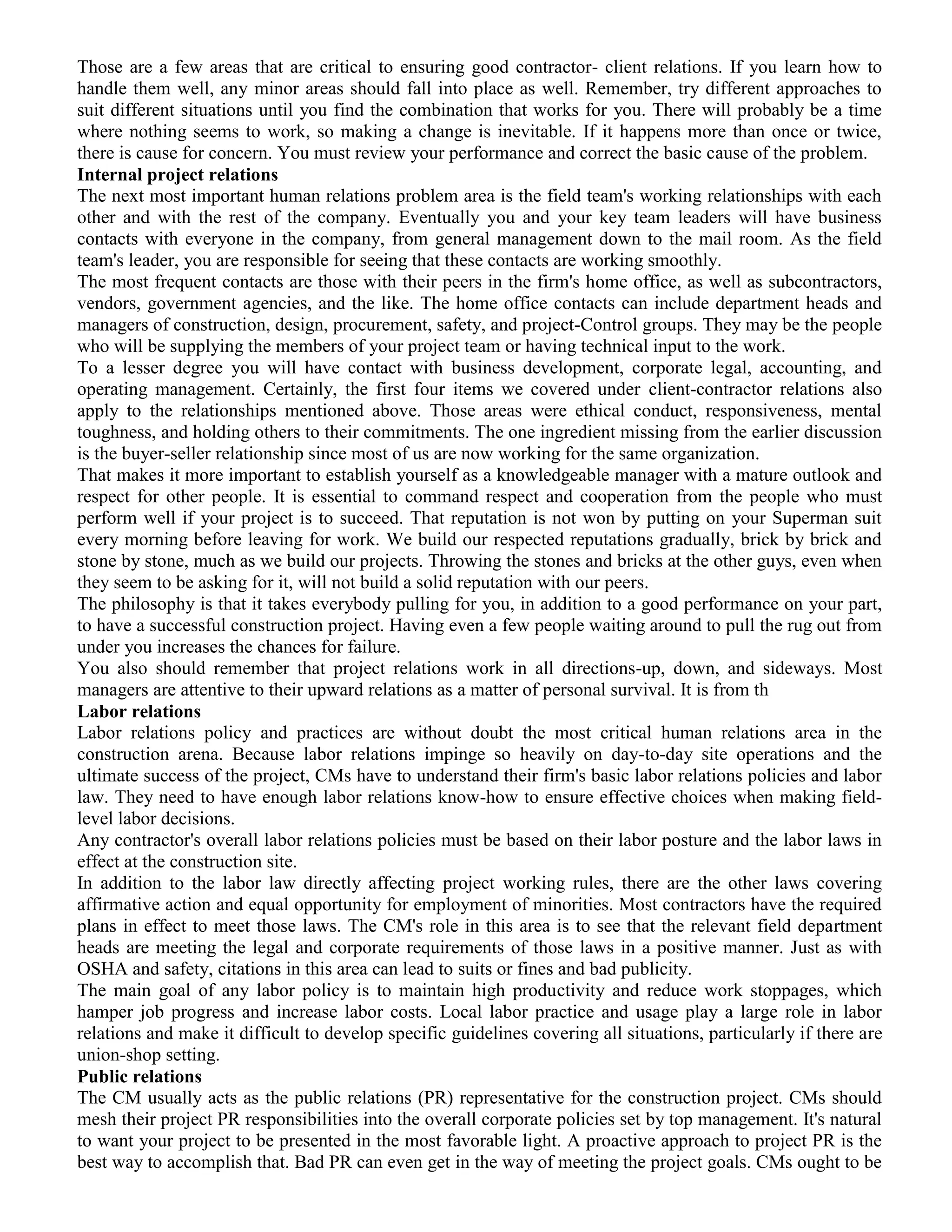 Those are a few areas that are critical to ensuring good contractor- client relations. If you learn how to
handle them well, any minor areas should fall into place as well. Remember, try different approaches to
suit different situations until you find the combination that works for you. There will probably be a time
where nothing seems to work, so making a change is inevitable. If it happens more than once or twice,
there is cause for concern. You must review your performance and correct the basic cause of the problem.
Internal project relations
The next most important human relations problem area is the field team's working relationships with each
other and with the rest of the company. Eventually you and your key team leaders will have business
contacts with everyone in the company, from general management down to the mail room. As the field
team's leader, you are responsible for seeing that these contacts are working smoothly.
The most frequent contacts are those with their peers in the firm's home office, as well as subcontractors,
vendors, government agencies, and the like. The home office contacts can include department heads and
managers of construction, design, procurement, safety, and project-Control groups. They may be the people
who will be supplying the members of your project team or having technical input to the work.
To a lesser degree you will have contact with business development, corporate legal, accounting, and
operating management. Certainly, the first four items we covered under client-contractor relations also
apply to the relationships mentioned above. Those areas were ethical conduct, responsiveness, mental
toughness, and holding others to their commitments. The one ingredient missing from the earlier discussion
is the buyer-seller relationship since most of us are now working for the same organization.
That makes it more important to establish yourself as a knowledgeable manager with a mature outlook and
respect for other people. It is essential to command respect and cooperation from the people who must
perform well if your project is to succeed. That reputation is not won by putting on your Superman suit
every morning before leaving for work. We build our respected reputations gradually, brick by brick and
stone by stone, much as we build our projects. Throwing the stones and bricks at the other guys, even when
they seem to be asking for it, will not build a solid reputation with our peers.
The philosophy is that it takes everybody pulling for you, in addition to a good performance on your part,
to have a successful construction project. Having even a few people waiting around to pull the rug out from
under you increases the chances for failure.
You also should remember that project relations work in all directions-up, down, and sideways. Most
managers are attentive to their upward relations as a matter of personal survival. It is from th
Labor relations
Labor relations policy and practices are without doubt the most critical human relations area in the
construction arena. Because labor relations impinge so heavily on day-to-day site operations and the
ultimate success of the project, CMs have to understand their firm's basic labor relations policies and labor
law. They need to have enough labor relations know-how to ensure effective choices when making field-
level labor decisions.
Any contractor's overall labor relations policies must be based on their labor posture and the labor laws in
effect at the construction site.
In addition to the labor law directly affecting project working rules, there are the other laws covering
affirmative action and equal opportunity for employment of minorities. Most contractors have the required
plans in effect to meet those laws. The CM's role in this area is to see that the relevant field department
heads are meeting the legal and corporate requirements of those laws in a positive manner. Just as with
OSHA and safety, citations in this area can lead to suits or fines and bad publicity.
The main goal of any labor policy is to maintain high productivity and reduce work stoppages, which
hamper job progress and increase labor costs. Local labor practice and usage play a large role in labor
relations and make it difficult to develop specific guidelines covering all situations, particularly if there are
union-shop setting.
Public relations
The CM usually acts as the public relations (PR) representative for the construction project. CMs should
mesh their project PR responsibilities into the overall corporate policies set by top management. It's natural
to want your project to be presented in the most favorable light. A proactive approach to project PR is the
best way to accomplish that. Bad PR can even get in the way of meeting the project goals. CMs ought to be
 