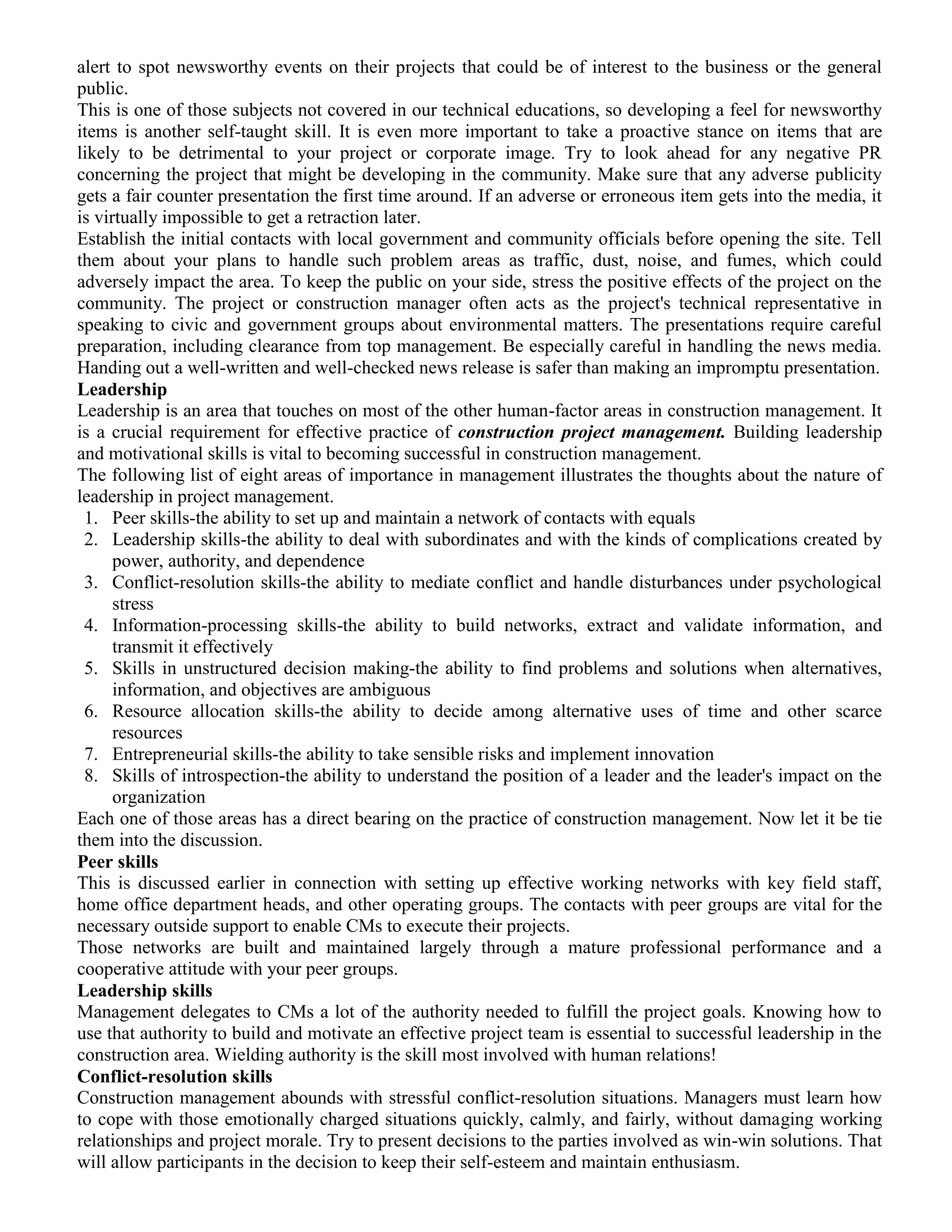 alert to spot newsworthy events on their projects that could be of interest to the business or the general
public.
This is one of those subjects not covered in our technical educations, so developing a feel for newsworthy
items is another self-taught skill. It is even more important to take a proactive stance on items that are
likely to be detrimental to your project or corporate image. Try to look ahead for any negative PR
concerning the project that might be developing in the community. Make sure that any adverse publicity
gets a fair counter presentation the first time around. If an adverse or erroneous item gets into the media, it
is virtually impossible to get a retraction later.
Establish the initial contacts with local government and community officials before opening the site. Tell
them about your plans to handle such problem areas as traffic, dust, noise, and fumes, which could
adversely impact the area. To keep the public on your side, stress the positive effects of the project on the
community. The project or construction manager often acts as the project's technical representative in
speaking to civic and government groups about environmental matters. The presentations require careful
preparation, including clearance from top management. Be especially careful in handling the news media.
Handing out a well-written and well-checked news release is safer than making an impromptu presentation.
Leadership
Leadership is an area that touches on most of the other human-factor areas in construction management. It
is a crucial requirement for effective practice of construction project management. Building leadership
and motivational skills is vital to becoming successful in construction management.
The following list of eight areas of importance in management illustrates the thoughts about the nature of
leadership in project management.
1. Peer skills-the ability to set up and maintain a network of contacts with equals
2. Leadership skills-the ability to deal with subordinates and with the kinds of complications created by
power, authority, and dependence
3. Conflict-resolution skills-the ability to mediate conflict and handle disturbances under psychological
stress
4. Information-processing skills-the ability to build networks, extract and validate information, and
transmit it effectively
5. Skills in unstructured decision making-the ability to find problems and solutions when alternatives,
information, and objectives are ambiguous
6. Resource allocation skills-the ability to decide among alternative uses of time and other scarce
resources
7. Entrepreneurial skills-the ability to take sensible risks and implement innovation
8. Skills of introspection-the ability to understand the position of a leader and the leader's impact on the
organization
Each one of those areas has a direct bearing on the practice of construction management. Now let it be tie
them into the discussion.
Peer skills
This is discussed earlier in connection with setting up effective working networks with key field staff,
home office department heads, and other operating groups. The contacts with peer groups are vital for the
necessary outside support to enable CMs to execute their projects.
Those networks are built and maintained largely through a mature professional performance and a
cooperative attitude with your peer groups.
Leadership skills
Management delegates to CMs a lot of the authority needed to fulfill the project goals. Knowing how to
use that authority to build and motivate an effective project team is essential to successful leadership in the
construction area. Wielding authority is the skill most involved with human relations!
Conflict-resolution skills
Construction management abounds with stressful conflict-resolution situations. Managers must learn how
to cope with those emotionally charged situations quickly, calmly, and fairly, without damaging working
relationships and project morale. Try to present decisions to the parties involved as win-win solutions. That
will allow participants in the decision to keep their self-esteem and maintain enthusiasm.
 