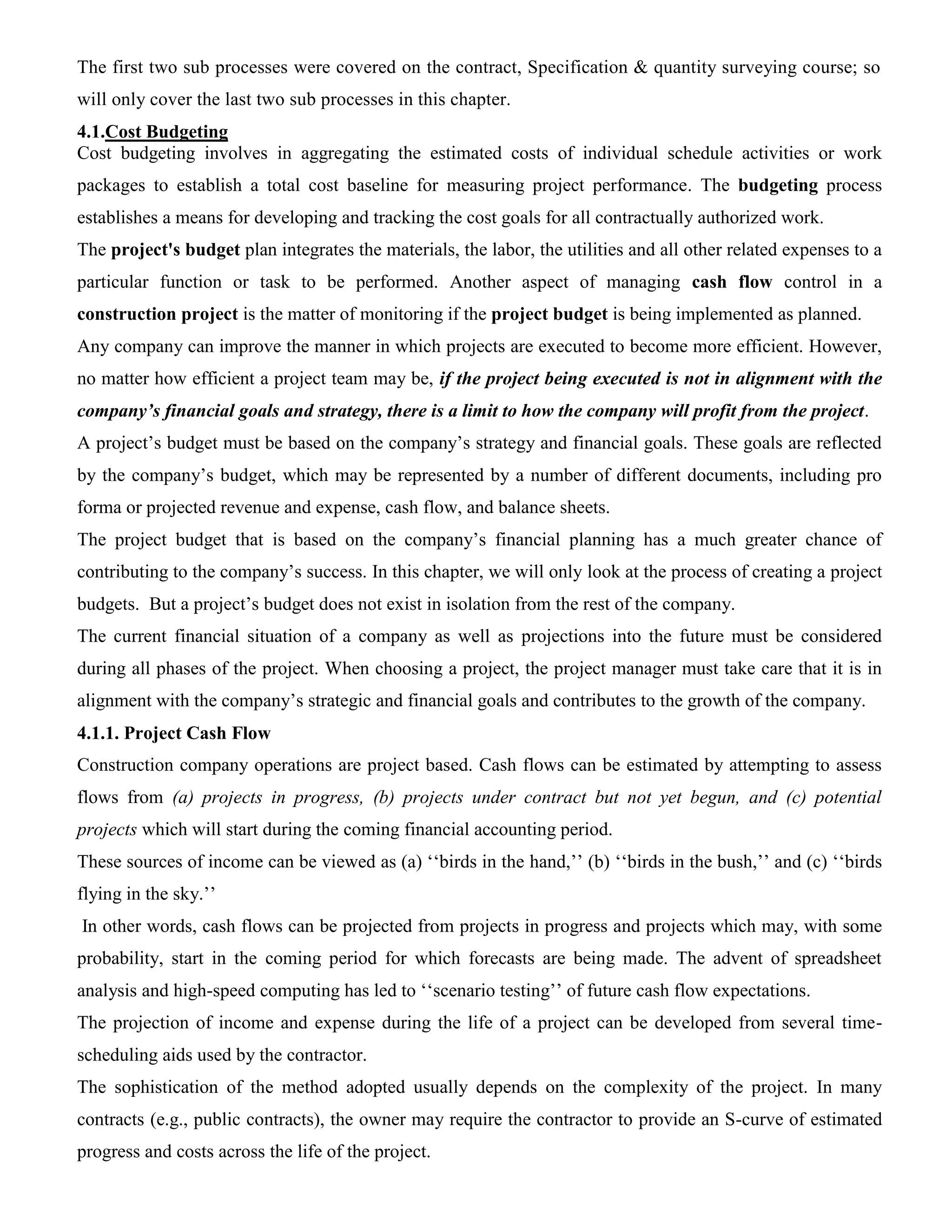The first two sub processes were covered on the contract, Specification & quantity surveying course; so
will only cover the last two sub processes in this chapter.
4.1.Cost Budgeting
Cost budgeting involves in aggregating the estimated costs of individual schedule activities or work
packages to establish a total cost baseline for measuring project performance. The budgeting process
establishes a means for developing and tracking the cost goals for all contractually authorized work.
The project's budget plan integrates the materials, the labor, the utilities and all other related expenses to a
particular function or task to be performed. Another aspect of managing cash flow control in a
construction project is the matter of monitoring if the project budget is being implemented as planned.
Any company can improve the manner in which projects are executed to become more efficient. However,
no matter how efficient a project team may be, if the project being executed is not in alignment with the
company’s financial goals and strategy, there is a limit to how the company will profit from the project.
A project’s budget must be based on the company’s strategy and financial goals. These goals are reflected
by the company’s budget, which may be represented by a number of different documents, including pro
forma or projected revenue and expense, cash flow, and balance sheets.
The project budget that is based on the company’s financial planning has a much greater chance of
contributing to the company’s success. In this chapter, we will only look at the process of creating a project
budgets. But a project’s budget does not exist in isolation from the rest of the company.
The current financial situation of a company as well as projections into the future must be considered
during all phases of the project. When choosing a project, the project manager must take care that it is in
alignment with the company’s strategic and financial goals and contributes to the growth of the company.
4.1.1. Project Cash Flow
Construction company operations are project based. Cash flows can be estimated by attempting to assess
flows from (a) projects in progress, (b) projects under contract but not yet begun, and (c) potential
projects which will start during the coming financial accounting period.
These sources of income can be viewed as (a) ‘‘birds in the hand,’’ (b) ‘‘birds in the bush,’’ and (c) ‘‘birds
flying in the sky.’’
In other words, cash flows can be projected from projects in progress and projects which may, with some
probability, start in the coming period for which forecasts are being made. The advent of spreadsheet
analysis and high-speed computing has led to ‘‘scenario testing’’ of future cash flow expectations.
The projection of income and expense during the life of a project can be developed from several time-
scheduling aids used by the contractor.
The sophistication of the method adopted usually depends on the complexity of the project. In many
contracts (e.g., public contracts), the owner may require the contractor to provide an S-curve of estimated
progress and costs across the life of the project.
 
