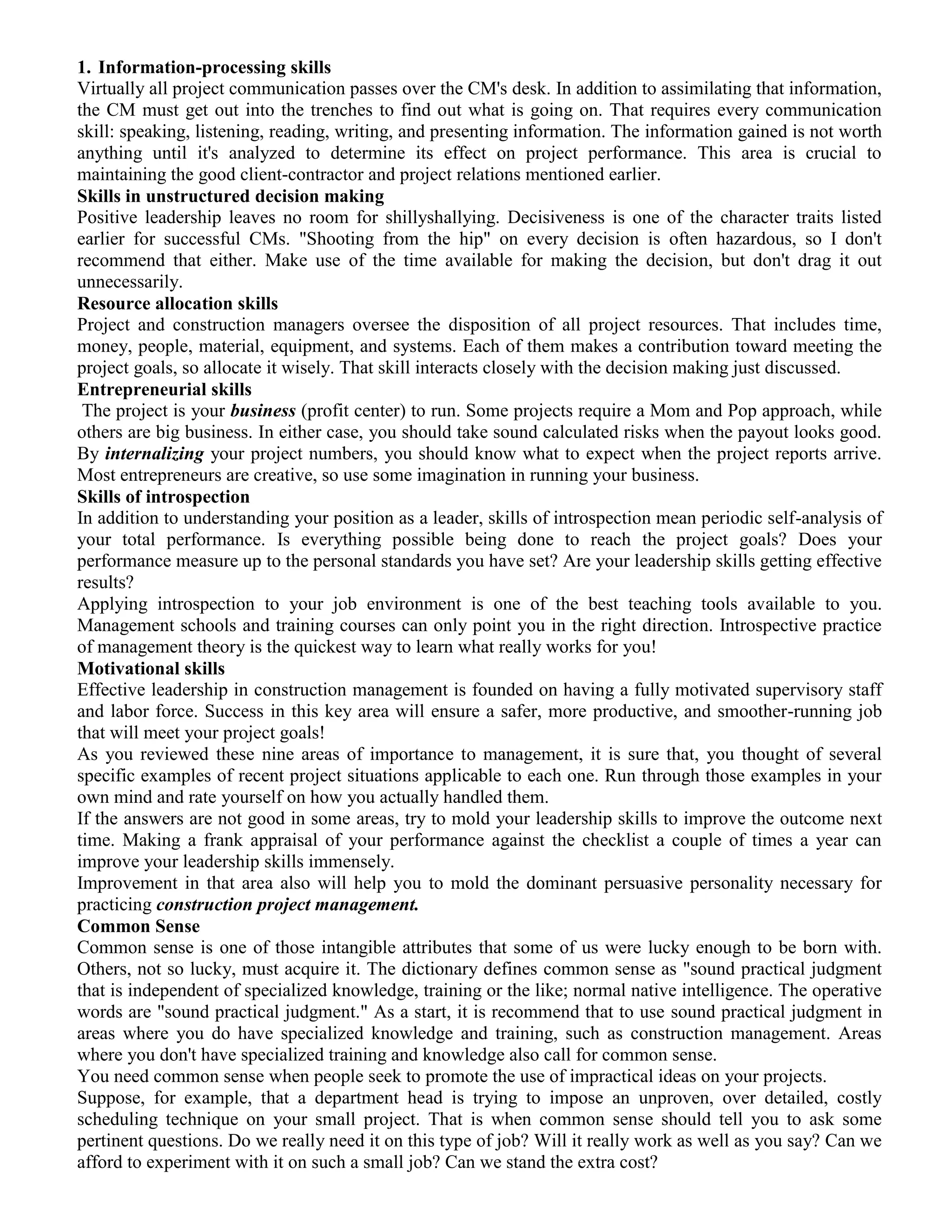 1. Information-processing skills
Virtually all project communication passes over the CM's desk. In addition to assimilating that information,
the CM must get out into the trenches to find out what is going on. That requires every communication
skill: speaking, listening, reading, writing, and presenting information. The information gained is not worth
anything until it's analyzed to determine its effect on project performance. This area is crucial to
maintaining the good client-contractor and project relations mentioned earlier.
Skills in unstructured decision making
Positive leadership leaves no room for shillyshallying. Decisiveness is one of the character traits listed
earlier for successful CMs. "Shooting from the hip" on every decision is often hazardous, so I don't
recommend that either. Make use of the time available for making the decision, but don't drag it out
unnecessarily.
Resource allocation skills
Project and construction managers oversee the disposition of all project resources. That includes time,
money, people, material, equipment, and systems. Each of them makes a contribution toward meeting the
project goals, so allocate it wisely. That skill interacts closely with the decision making just discussed.
Entrepreneurial skills
The project is your business (profit center) to run. Some projects require a Mom and Pop approach, while
others are big business. In either case, you should take sound calculated risks when the payout looks good.
By internalizing your project numbers, you should know what to expect when the project reports arrive.
Most entrepreneurs are creative, so use some imagination in running your business.
Skills of introspection
In addition to understanding your position as a leader, skills of introspection mean periodic self-analysis of
your total performance. Is everything possible being done to reach the project goals? Does your
performance measure up to the personal standards you have set? Are your leadership skills getting effective
results?
Applying introspection to your job environment is one of the best teaching tools available to you.
Management schools and training courses can only point you in the right direction. Introspective practice
of management theory is the quickest way to learn what really works for you!
Motivational skills
Effective leadership in construction management is founded on having a fully motivated supervisory staff
and labor force. Success in this key area will ensure a safer, more productive, and smoother-running job
that will meet your project goals!
As you reviewed these nine areas of importance to management, it is sure that, you thought of several
specific examples of recent project situations applicable to each one. Run through those examples in your
own mind and rate yourself on how you actually handled them.
If the answers are not good in some areas, try to mold your leadership skills to improve the outcome next
time. Making a frank appraisal of your performance against the checklist a couple of times a year can
improve your leadership skills immensely.
Improvement in that area also will help you to mold the dominant persuasive personality necessary for
practicing construction project management.
Common Sense
Common sense is one of those intangible attributes that some of us were lucky enough to be born with.
Others, not so lucky, must acquire it. The dictionary defines common sense as "sound practical judgment
that is independent of specialized knowledge, training or the like; normal native intelligence. The operative
words are "sound practical judgment." As a start, it is recommend that to use sound practical judgment in
areas where you do have specialized knowledge and training, such as construction management. Areas
where you don't have specialized training and knowledge also call for common sense.
You need common sense when people seek to promote the use of impractical ideas on your projects.
Suppose, for example, that a department head is trying to impose an unproven, over detailed, costly
scheduling technique on your small project. That is when common sense should tell you to ask some
pertinent questions. Do we really need it on this type of job? Will it really work as well as you say? Can we
afford to experiment with it on such a small job? Can we stand the extra cost?
 