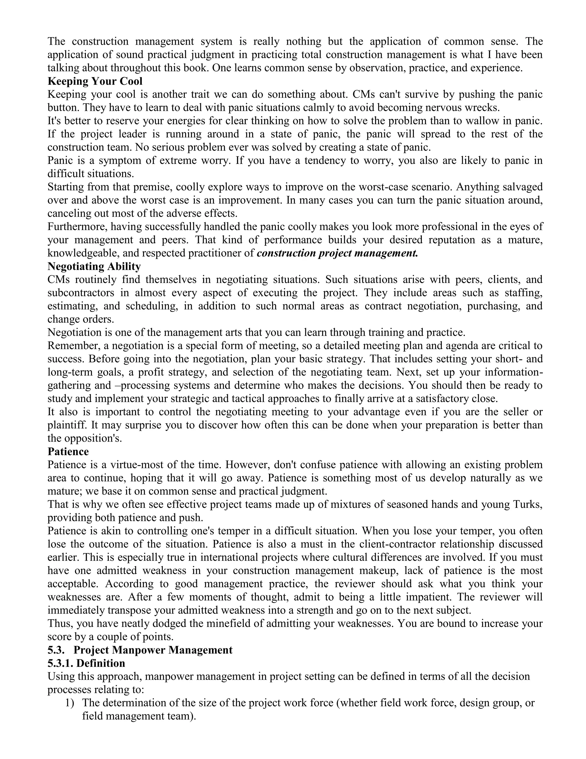 The construction management system is really nothing but the application of common sense. The
application of sound practical judgment in practicing total construction management is what I have been
talking about throughout this book. One learns common sense by observation, practice, and experience.
Keeping Your Cool
Keeping your cool is another trait we can do something about. CMs can't survive by pushing the panic
button. They have to learn to deal with panic situations calmly to avoid becoming nervous wrecks.
It's better to reserve your energies for clear thinking on how to solve the problem than to wallow in panic.
If the project leader is running around in a state of panic, the panic will spread to the rest of the
construction team. No serious problem ever was solved by creating a state of panic.
Panic is a symptom of extreme worry. If you have a tendency to worry, you also are likely to panic in
difficult situations.
Starting from that premise, coolly explore ways to improve on the worst-case scenario. Anything salvaged
over and above the worst case is an improvement. In many cases you can turn the panic situation around,
canceling out most of the adverse effects.
Furthermore, having successfully handled the panic coolly makes you look more professional in the eyes of
your management and peers. That kind of performance builds your desired reputation as a mature,
knowledgeable, and respected practitioner of construction project management.
Negotiating Ability
CMs routinely find themselves in negotiating situations. Such situations arise with peers, clients, and
subcontractors in almost every aspect of executing the project. They include areas such as staffing,
estimating, and scheduling, in addition to such normal areas as contract negotiation, purchasing, and
change orders.
Negotiation is one of the management arts that you can learn through training and practice.
Remember, a negotiation is a special form of meeting, so a detailed meeting plan and agenda are critical to
success. Before going into the negotiation, plan your basic strategy. That includes setting your short- and
long-term goals, a profit strategy, and selection of the negotiating team. Next, set up your information-
gathering and –processing systems and determine who makes the decisions. You should then be ready to
study and implement your strategic and tactical approaches to finally arrive at a satisfactory close.
It also is important to control the negotiating meeting to your advantage even if you are the seller or
plaintiff. It may surprise you to discover how often this can be done when your preparation is better than
the opposition's.
Patience
Patience is a virtue-most of the time. However, don't confuse patience with allowing an existing problem
area to continue, hoping that it will go away. Patience is something most of us develop naturally as we
mature; we base it on common sense and practical judgment.
That is why we often see effective project teams made up of mixtures of seasoned hands and young Turks,
providing both patience and push.
Patience is akin to controlling one's temper in a difficult situation. When you lose your temper, you often
lose the outcome of the situation. Patience is also a must in the client-contractor relationship discussed
earlier. This is especially true in international projects where cultural differences are involved. If you must
have one admitted weakness in your construction management makeup, lack of patience is the most
acceptable. According to good management practice, the reviewer should ask what you think your
weaknesses are. After a few moments of thought, admit to being a little impatient. The reviewer will
immediately transpose your admitted weakness into a strength and go on to the next subject.
Thus, you have neatly dodged the minefield of admitting your weaknesses. You are bound to increase your
score by a couple of points.
5.3. Project Manpower Management
5.3.1. Definition
Using this approach, manpower management in project setting can be defined in terms of all the decision
processes relating to:
1) The determination of the size of the project work force (whether field work force, design group, or
field management team).
 