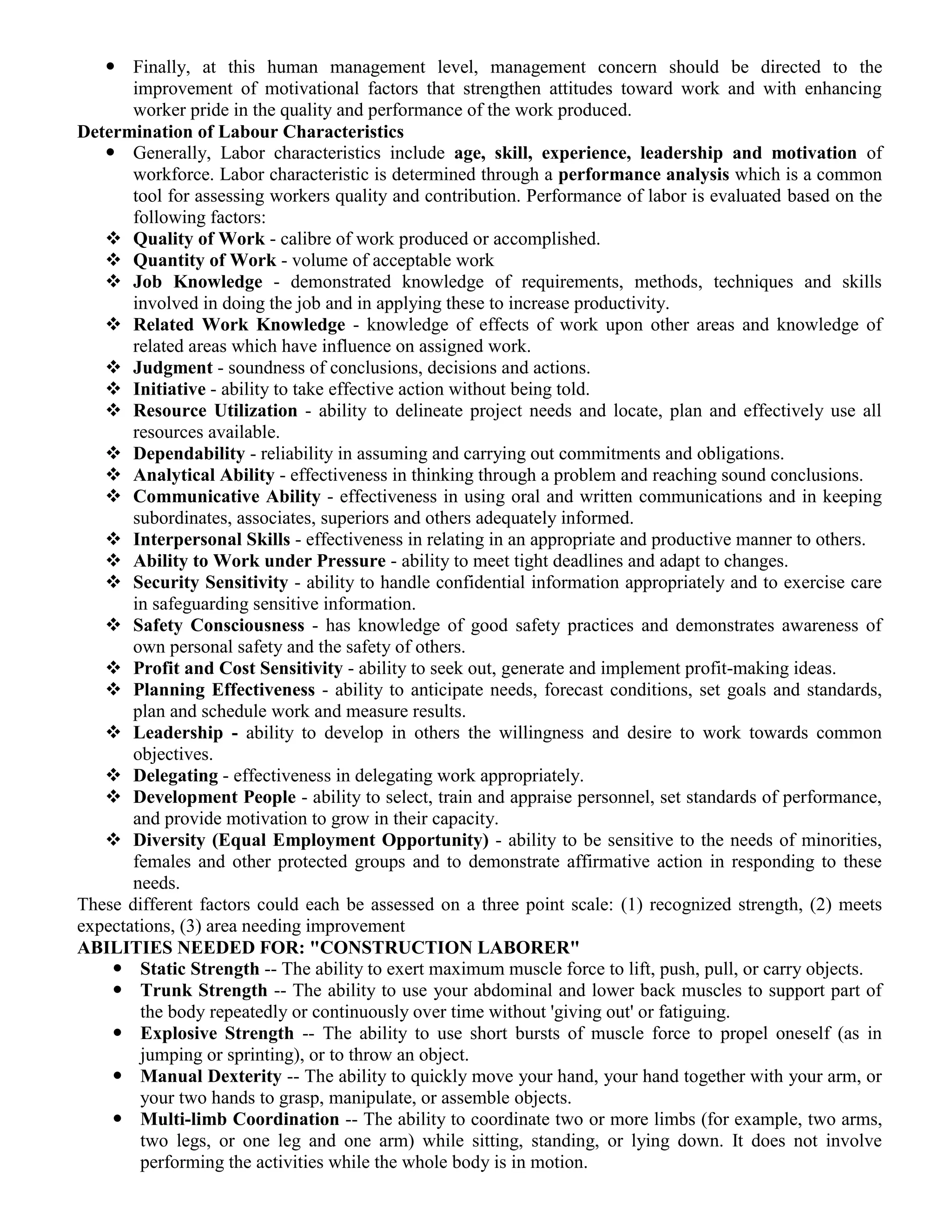  Finally, at this human management level, management concern should be directed to the
improvement of motivational factors that strengthen attitudes toward work and with enhancing
worker pride in the quality and performance of the work produced.
Determination of Labour Characteristics
 Generally, Labor characteristics include age, skill, experience, leadership and motivation of
workforce. Labor characteristic is determined through a performance analysis which is a common
tool for assessing workers quality and contribution. Performance of labor is evaluated based on the
following factors:
 Quality of Work - calibre of work produced or accomplished.
 Quantity of Work - volume of acceptable work
 Job Knowledge - demonstrated knowledge of requirements, methods, techniques and skills
involved in doing the job and in applying these to increase productivity.
 Related Work Knowledge - knowledge of effects of work upon other areas and knowledge of
related areas which have influence on assigned work.
 Judgment - soundness of conclusions, decisions and actions.
 Initiative - ability to take effective action without being told.
 Resource Utilization - ability to delineate project needs and locate, plan and effectively use all
resources available.
 Dependability - reliability in assuming and carrying out commitments and obligations.
 Analytical Ability - effectiveness in thinking through a problem and reaching sound conclusions.
 Communicative Ability - effectiveness in using oral and written communications and in keeping
subordinates, associates, superiors and others adequately informed.
 Interpersonal Skills - effectiveness in relating in an appropriate and productive manner to others.
 Ability to Work under Pressure - ability to meet tight deadlines and adapt to changes.
 Security Sensitivity - ability to handle confidential information appropriately and to exercise care
in safeguarding sensitive information.
 Safety Consciousness - has knowledge of good safety practices and demonstrates awareness of
own personal safety and the safety of others.
 Profit and Cost Sensitivity - ability to seek out, generate and implement profit-making ideas.
 Planning Effectiveness - ability to anticipate needs, forecast conditions, set goals and standards,
plan and schedule work and measure results.
 Leadership - ability to develop in others the willingness and desire to work towards common
objectives.
 Delegating - effectiveness in delegating work appropriately.
 Development People - ability to select, train and appraise personnel, set standards of performance,
and provide motivation to grow in their capacity.
 Diversity (Equal Employment Opportunity) - ability to be sensitive to the needs of minorities,
females and other protected groups and to demonstrate affirmative action in responding to these
needs.
These different factors could each be assessed on a three point scale: (1) recognized strength, (2) meets
expectations, (3) area needing improvement
ABILITIES NEEDED FOR: "CONSTRUCTION LABORER"
 Static Strength -- The ability to exert maximum muscle force to lift, push, pull, or carry objects.
 Trunk Strength -- The ability to use your abdominal and lower back muscles to support part of
the body repeatedly or continuously over time without 'giving out' or fatiguing.
 Explosive Strength -- The ability to use short bursts of muscle force to propel oneself (as in
jumping or sprinting), or to throw an object.
 Manual Dexterity -- The ability to quickly move your hand, your hand together with your arm, or
your two hands to grasp, manipulate, or assemble objects.
 Multi-limb Coordination -- The ability to coordinate two or more limbs (for example, two arms,
two legs, or one leg and one arm) while sitting, standing, or lying down. It does not involve
performing the activities while the whole body is in motion.
 