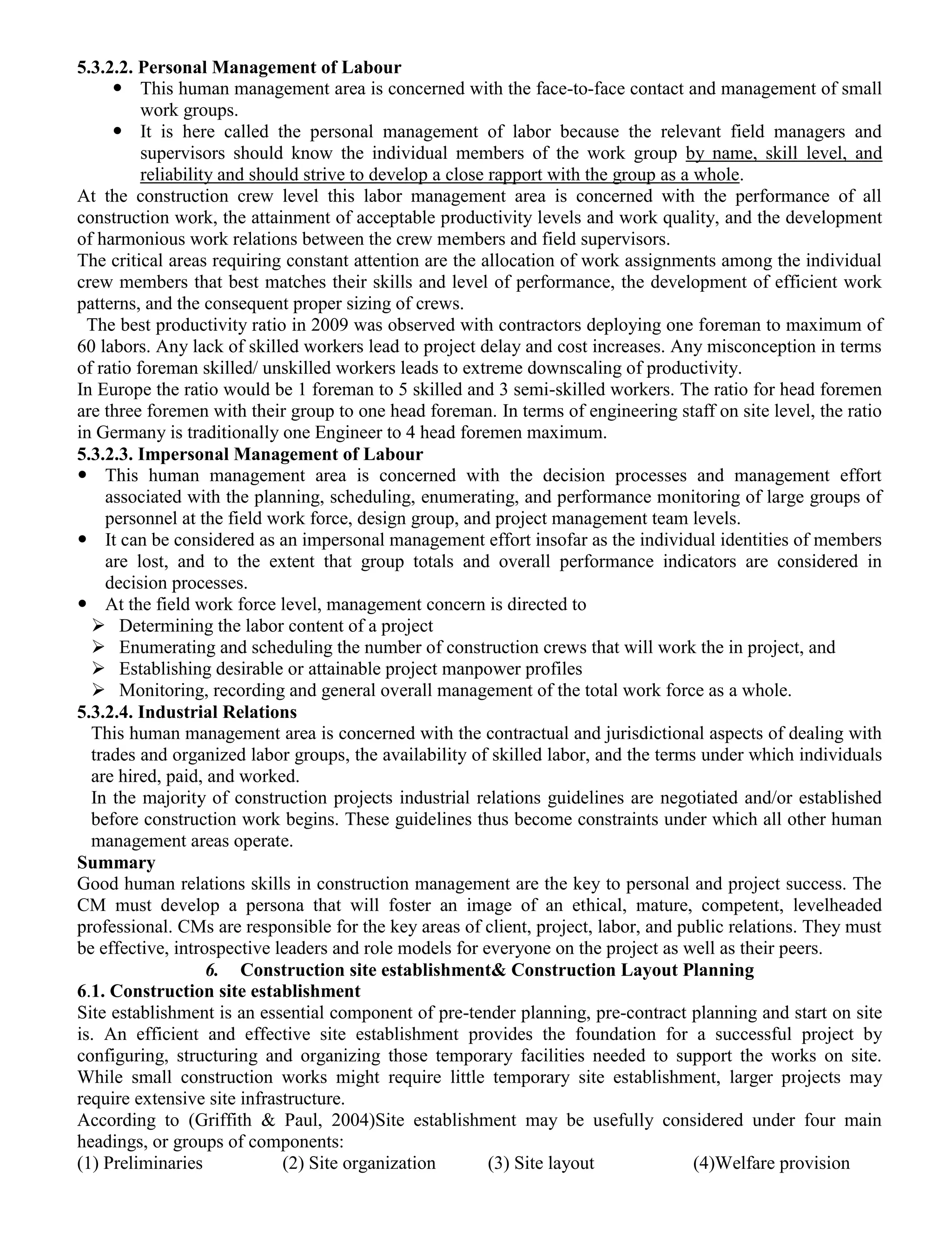 5.3.2.2. Personal Management of Labour
 This human management area is concerned with the face-to-face contact and management of small
work groups.
 It is here called the personal management of labor because the relevant field managers and
supervisors should know the individual members of the work group by name, skill level, and
reliability and should strive to develop a close rapport with the group as a whole.
At the construction crew level this labor management area is concerned with the performance of all
construction work, the attainment of acceptable productivity levels and work quality, and the development
of harmonious work relations between the crew members and field supervisors.
The critical areas requiring constant attention are the allocation of work assignments among the individual
crew members that best matches their skills and level of performance, the development of efficient work
patterns, and the consequent proper sizing of crews.
The best productivity ratio in 2009 was observed with contractors deploying one foreman to maximum of
60 labors. Any lack of skilled workers lead to project delay and cost increases. Any misconception in terms
of ratio foreman skilled/ unskilled workers leads to extreme downscaling of productivity.
In Europe the ratio would be 1 foreman to 5 skilled and 3 semi-skilled workers. The ratio for head foremen
are three foremen with their group to one head foreman. In terms of engineering staff on site level, the ratio
in Germany is traditionally one Engineer to 4 head foremen maximum.
5.3.2.3. Impersonal Management of Labour
 This human management area is concerned with the decision processes and management effort
associated with the planning, scheduling, enumerating, and performance monitoring of large groups of
personnel at the field work force, design group, and project management team levels.
 It can be considered as an impersonal management effort insofar as the individual identities of members
are lost, and to the extent that group totals and overall performance indicators are considered in
decision processes.
 At the field work force level, management concern is directed to
 Determining the labor content of a project
 Enumerating and scheduling the number of construction crews that will work the in project, and
 Establishing desirable or attainable project manpower profiles
 Monitoring, recording and general overall management of the total work force as a whole.
5.3.2.4. Industrial Relations
This human management area is concerned with the contractual and jurisdictional aspects of dealing with
trades and organized labor groups, the availability of skilled labor, and the terms under which individuals
are hired, paid, and worked.
In the majority of construction projects industrial relations guidelines are negotiated and/or established
before construction work begins. These guidelines thus become constraints under which all other human
management areas operate.
Summary
Good human relations skills in construction management are the key to personal and project success. The
CM must develop a persona that will foster an image of an ethical, mature, competent, levelheaded
professional. CMs are responsible for the key areas of client, project, labor, and public relations. They must
be effective, introspective leaders and role models for everyone on the project as well as their peers.
6. Construction site establishment& Construction Layout Planning
6.1. Construction site establishment
Site establishment is an essential component of pre-tender planning, pre-contract planning and start on site
is. An efficient and effective site establishment provides the foundation for a successful project by
configuring, structuring and organizing those temporary facilities needed to support the works on site.
While small construction works might require little temporary site establishment, larger projects may
require extensive site infrastructure.
According to (Griffith & Paul, 2004)Site establishment may be usefully considered under four main
headings, or groups of components:
(1) Preliminaries (2) Site organization (3) Site layout (4)Welfare provision
 
