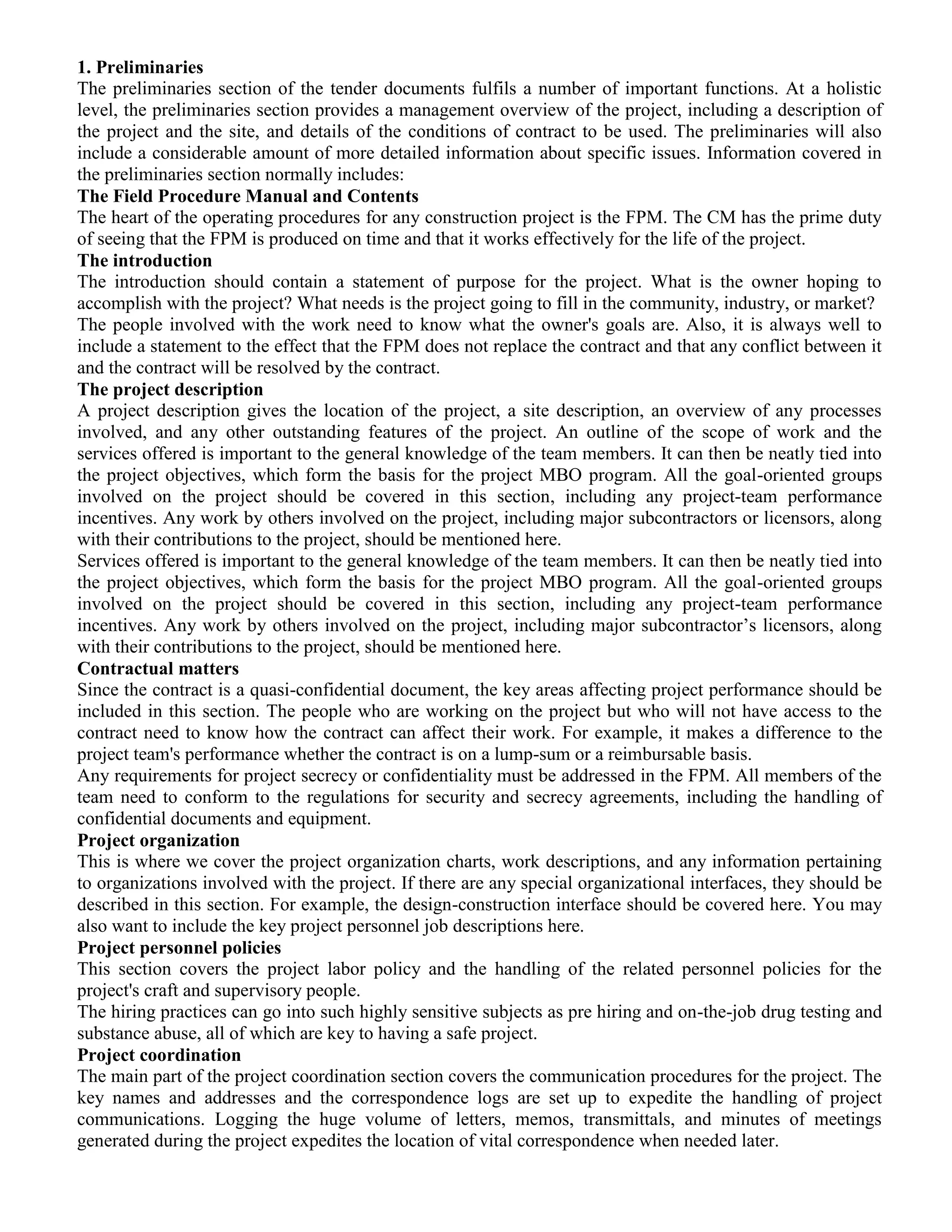 1. Preliminaries
The preliminaries section of the tender documents fulfils a number of important functions. At a holistic
level, the preliminaries section provides a management overview of the project, including a description of
the project and the site, and details of the conditions of contract to be used. The preliminaries will also
include a considerable amount of more detailed information about specific issues. Information covered in
the preliminaries section normally includes:
The Field Procedure Manual and Contents
The heart of the operating procedures for any construction project is the FPM. The CM has the prime duty
of seeing that the FPM is produced on time and that it works effectively for the life of the project.
The introduction
The introduction should contain a statement of purpose for the project. What is the owner hoping to
accomplish with the project? What needs is the project going to fill in the community, industry, or market?
The people involved with the work need to know what the owner's goals are. Also, it is always well to
include a statement to the effect that the FPM does not replace the contract and that any conflict between it
and the contract will be resolved by the contract.
The project description
A project description gives the location of the project, a site description, an overview of any processes
involved, and any other outstanding features of the project. An outline of the scope of work and the
services offered is important to the general knowledge of the team members. It can then be neatly tied into
the project objectives, which form the basis for the project MBO program. All the goal-oriented groups
involved on the project should be covered in this section, including any project-team performance
incentives. Any work by others involved on the project, including major subcontractors or licensors, along
with their contributions to the project, should be mentioned here.
Services offered is important to the general knowledge of the team members. It can then be neatly tied into
the project objectives, which form the basis for the project MBO program. All the goal-oriented groups
involved on the project should be covered in this section, including any project-team performance
incentives. Any work by others involved on the project, including major subcontractor’s licensors, along
with their contributions to the project, should be mentioned here.
Contractual matters
Since the contract is a quasi-confidential document, the key areas affecting project performance should be
included in this section. The people who are working on the project but who will not have access to the
contract need to know how the contract can affect their work. For example, it makes a difference to the
project team's performance whether the contract is on a lump-sum or a reimbursable basis.
Any requirements for project secrecy or confidentiality must be addressed in the FPM. All members of the
team need to conform to the regulations for security and secrecy agreements, including the handling of
confidential documents and equipment.
Project organization
This is where we cover the project organization charts, work descriptions, and any information pertaining
to organizations involved with the project. If there are any special organizational interfaces, they should be
described in this section. For example, the design-construction interface should be covered here. You may
also want to include the key project personnel job descriptions here.
Project personnel policies
This section covers the project labor policy and the handling of the related personnel policies for the
project's craft and supervisory people.
The hiring practices can go into such highly sensitive subjects as pre hiring and on-the-job drug testing and
substance abuse, all of which are key to having a safe project.
Project coordination
The main part of the project coordination section covers the communication procedures for the project. The
key names and addresses and the correspondence logs are set up to expedite the handling of project
communications. Logging the huge volume of letters, memos, transmittals, and minutes of meetings
generated during the project expedites the location of vital correspondence when needed later.
 
