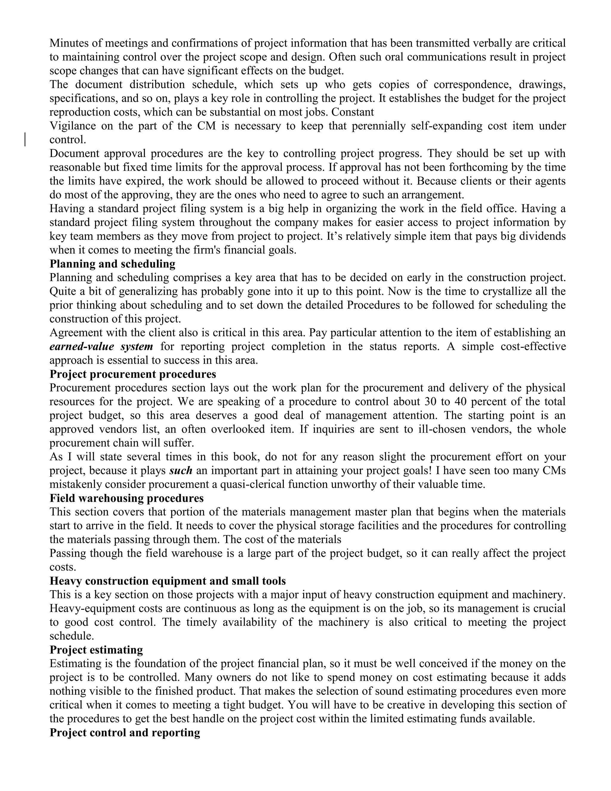 Minutes of meetings and confirmations of project information that has been transmitted verbally are critical
to maintaining control over the project scope and design. Often such oral communications result in project
scope changes that can have significant effects on the budget.
The document distribution schedule, which sets up who gets copies of correspondence, drawings,
specifications, and so on, plays a key role in controlling the project. It establishes the budget for the project
reproduction costs, which can be substantial on most jobs. Constant
Vigilance on the part of the CM is necessary to keep that perennially self-expanding cost item under
control.
Document approval procedures are the key to controlling project progress. They should be set up with
reasonable but fixed time limits for the approval process. If approval has not been forthcoming by the time
the limits have expired, the work should be allowed to proceed without it. Because clients or their agents
do most of the approving, they are the ones who need to agree to such an arrangement.
Having a standard project filing system is a big help in organizing the work in the field office. Having a
standard project filing system throughout the company makes for easier access to project information by
key team members as they move from project to project. It’s relatively simple item that pays big dividends
when it comes to meeting the firm's financial goals.
Planning and scheduling
Planning and scheduling comprises a key area that has to be decided on early in the construction project.
Quite a bit of generalizing has probably gone into it up to this point. Now is the time to crystallize all the
prior thinking about scheduling and to set down the detailed Procedures to be followed for scheduling the
construction of this project.
Agreement with the client also is critical in this area. Pay particular attention to the item of establishing an
earned-value system for reporting project completion in the status reports. A simple cost-effective
approach is essential to success in this area.
Project procurement procedures
Procurement procedures section lays out the work plan for the procurement and delivery of the physical
resources for the project. We are speaking of a procedure to control about 30 to 40 percent of the total
project budget, so this area deserves a good deal of management attention. The starting point is an
approved vendors list, an often overlooked item. If inquiries are sent to ill-chosen vendors, the whole
procurement chain will suffer.
As I will state several times in this book, do not for any reason slight the procurement effort on your
project, because it plays such an important part in attaining your project goals! I have seen too many CMs
mistakenly consider procurement a quasi-clerical function unworthy of their valuable time.
Field warehousing procedures
This section covers that portion of the materials management master plan that begins when the materials
start to arrive in the field. It needs to cover the physical storage facilities and the procedures for controlling
the materials passing through them. The cost of the materials
Passing though the field warehouse is a large part of the project budget, so it can really affect the project
costs.
Heavy construction equipment and small tools
This is a key section on those projects with a major input of heavy construction equipment and machinery.
Heavy-equipment costs are continuous as long as the equipment is on the job, so its management is crucial
to good cost control. The timely availability of the machinery is also critical to meeting the project
schedule.
Project estimating
Estimating is the foundation of the project financial plan, so it must be well conceived if the money on the
project is to be controlled. Many owners do not like to spend money on cost estimating because it adds
nothing visible to the finished product. That makes the selection of sound estimating procedures even more
critical when it comes to meeting a tight budget. You will have to be creative in developing this section of
the procedures to get the best handle on the project cost within the limited estimating funds available.
Project control and reporting
 