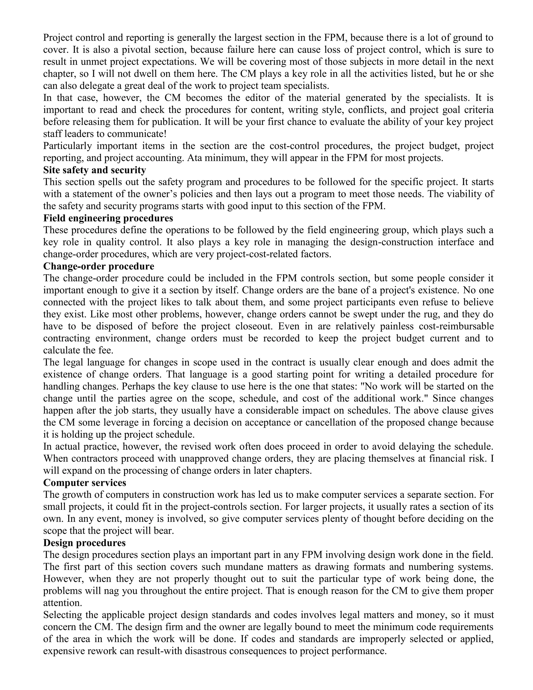 Project control and reporting is generally the largest section in the FPM, because there is a lot of ground to
cover. It is also a pivotal section, because failure here can cause loss of project control, which is sure to
result in unmet project expectations. We will be covering most of those subjects in more detail in the next
chapter, so I will not dwell on them here. The CM plays a key role in all the activities listed, but he or she
can also delegate a great deal of the work to project team specialists.
In that case, however, the CM becomes the editor of the material generated by the specialists. It is
important to read and check the procedures for content, writing style, conflicts, and project goal criteria
before releasing them for publication. It will be your first chance to evaluate the ability of your key project
staff leaders to communicate!
Particularly important items in the section are the cost-control procedures, the project budget, project
reporting, and project accounting. Ata minimum, they will appear in the FPM for most projects.
Site safety and security
This section spells out the safety program and procedures to be followed for the specific project. It starts
with a statement of the owner’s policies and then lays out a program to meet those needs. The viability of
the safety and security programs starts with good input to this section of the FPM.
Field engineering procedures
These procedures define the operations to be followed by the field engineering group, which plays such a
key role in quality control. It also plays a key role in managing the design-construction interface and
change-order procedures, which are very project-cost-related factors.
Change-order procedure
The change-order procedure could be included in the FPM controls section, but some people consider it
important enough to give it a section by itself. Change orders are the bane of a project's existence. No one
connected with the project likes to talk about them, and some project participants even refuse to believe
they exist. Like most other problems, however, change orders cannot be swept under the rug, and they do
have to be disposed of before the project closeout. Even in are relatively painless cost-reimbursable
contracting environment, change orders must be recorded to keep the project budget current and to
calculate the fee.
The legal language for changes in scope used in the contract is usually clear enough and does admit the
existence of change orders. That language is a good starting point for writing a detailed procedure for
handling changes. Perhaps the key clause to use here is the one that states: "No work will be started on the
change until the parties agree on the scope, schedule, and cost of the additional work." Since changes
happen after the job starts, they usually have a considerable impact on schedules. The above clause gives
the CM some leverage in forcing a decision on acceptance or cancellation of the proposed change because
it is holding up the project schedule.
In actual practice, however, the revised work often does proceed in order to avoid delaying the schedule.
When contractors proceed with unapproved change orders, they are placing themselves at financial risk. I
will expand on the processing of change orders in later chapters.
Computer services
The growth of computers in construction work has led us to make computer services a separate section. For
small projects, it could fit in the project-controls section. For larger projects, it usually rates a section of its
own. In any event, money is involved, so give computer services plenty of thought before deciding on the
scope that the project will bear.
Design procedures
The design procedures section plays an important part in any FPM involving design work done in the field.
The first part of this section covers such mundane matters as drawing formats and numbering systems.
However, when they are not properly thought out to suit the particular type of work being done, the
problems will nag you throughout the entire project. That is enough reason for the CM to give them proper
attention.
Selecting the applicable project design standards and codes involves legal matters and money, so it must
concern the CM. The design firm and the owner are legally bound to meet the minimum code requirements
of the area in which the work will be done. If codes and standards are improperly selected or applied,
expensive rework can result-with disastrous consequences to project performance.
 