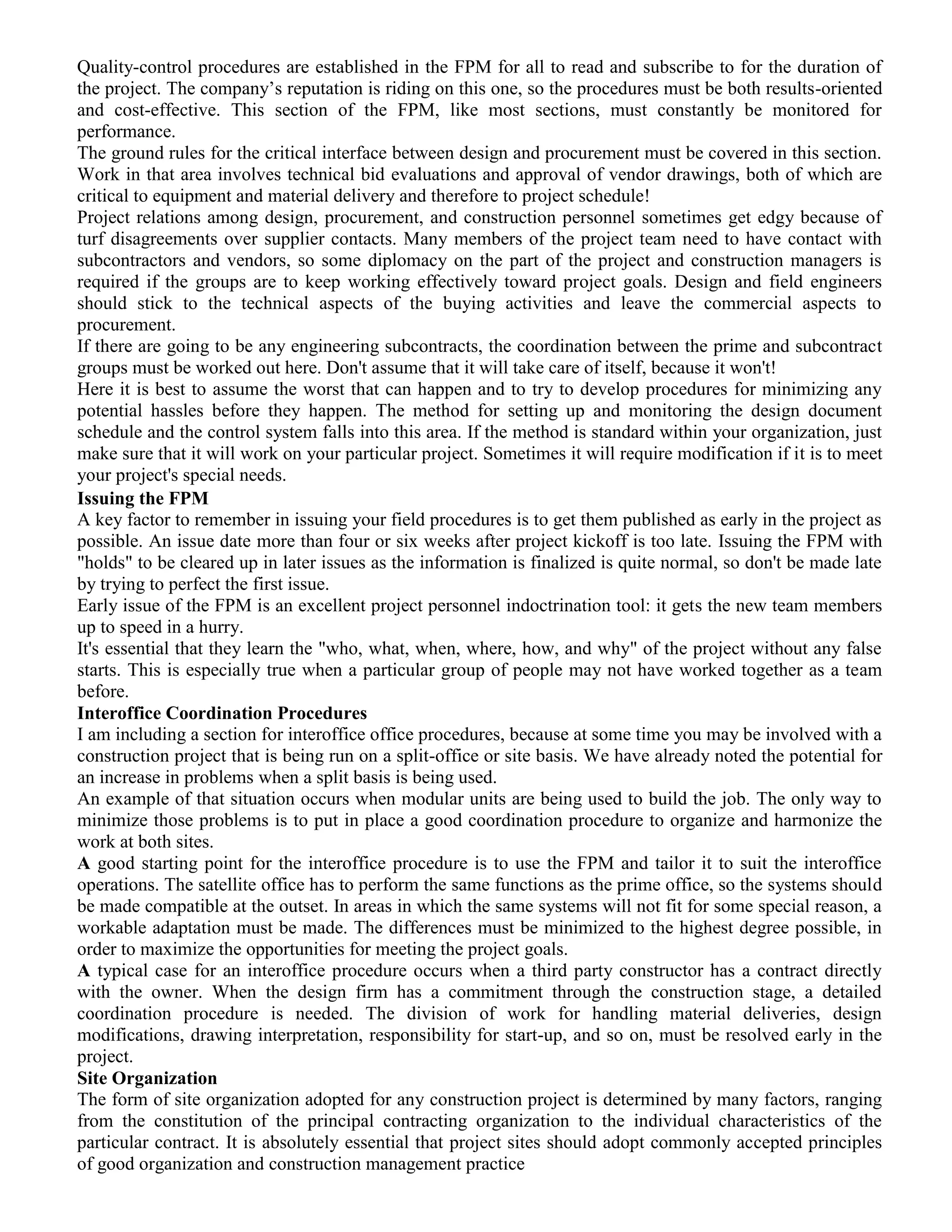 Quality-control procedures are established in the FPM for all to read and subscribe to for the duration of
the project. The company’s reputation is riding on this one, so the procedures must be both results-oriented
and cost-effective. This section of the FPM, like most sections, must constantly be monitored for
performance.
The ground rules for the critical interface between design and procurement must be covered in this section.
Work in that area involves technical bid evaluations and approval of vendor drawings, both of which are
critical to equipment and material delivery and therefore to project schedule!
Project relations among design, procurement, and construction personnel sometimes get edgy because of
turf disagreements over supplier contacts. Many members of the project team need to have contact with
subcontractors and vendors, so some diplomacy on the part of the project and construction managers is
required if the groups are to keep working effectively toward project goals. Design and field engineers
should stick to the technical aspects of the buying activities and leave the commercial aspects to
procurement.
If there are going to be any engineering subcontracts, the coordination between the prime and subcontract
groups must be worked out here. Don't assume that it will take care of itself, because it won't!
Here it is best to assume the worst that can happen and to try to develop procedures for minimizing any
potential hassles before they happen. The method for setting up and monitoring the design document
schedule and the control system falls into this area. If the method is standard within your organization, just
make sure that it will work on your particular project. Sometimes it will require modification if it is to meet
your project's special needs.
Issuing the FPM
A key factor to remember in issuing your field procedures is to get them published as early in the project as
possible. An issue date more than four or six weeks after project kickoff is too late. Issuing the FPM with
"holds" to be cleared up in later issues as the information is finalized is quite normal, so don't be made late
by trying to perfect the first issue.
Early issue of the FPM is an excellent project personnel indoctrination tool: it gets the new team members
up to speed in a hurry.
It's essential that they learn the "who, what, when, where, how, and why" of the project without any false
starts. This is especially true when a particular group of people may not have worked together as a team
before.
Interoffice Coordination Procedures
I am including a section for interoffice office procedures, because at some time you may be involved with a
construction project that is being run on a split-office or site basis. We have already noted the potential for
an increase in problems when a split basis is being used.
An example of that situation occurs when modular units are being used to build the job. The only way to
minimize those problems is to put in place a good coordination procedure to organize and harmonize the
work at both sites.
A good starting point for the interoffice procedure is to use the FPM and tailor it to suit the interoffice
operations. The satellite office has to perform the same functions as the prime office, so the systems should
be made compatible at the outset. In areas in which the same systems will not fit for some special reason, a
workable adaptation must be made. The differences must be minimized to the highest degree possible, in
order to maximize the opportunities for meeting the project goals.
A typical case for an interoffice procedure occurs when a third party constructor has a contract directly
with the owner. When the design firm has a commitment through the construction stage, a detailed
coordination procedure is needed. The division of work for handling material deliveries, design
modifications, drawing interpretation, responsibility for start-up, and so on, must be resolved early in the
project.
Site Organization
The form of site organization adopted for any construction project is determined by many factors, ranging
from the constitution of the principal contracting organization to the individual characteristics of the
particular contract. It is absolutely essential that project sites should adopt commonly accepted principles
of good organization and construction management practice
 
