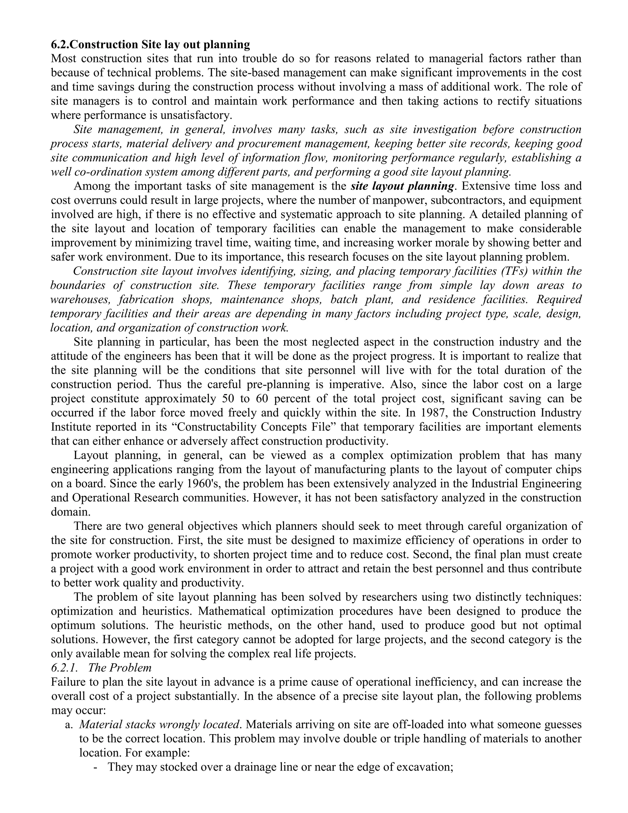 6.2.Construction Site lay out planning
Most construction sites that run into trouble do so for reasons related to managerial factors rather than
because of technical problems. The site-based management can make significant improvements in the cost
and time savings during the construction process without involving a mass of additional work. The role of
site managers is to control and maintain work performance and then taking actions to rectify situations
where performance is unsatisfactory.
Site management, in general, involves many tasks, such as site investigation before construction
process starts, material delivery and procurement management, keeping better site records, keeping good
site communication and high level of information flow, monitoring performance regularly, establishing a
well co-ordination system among different parts, and performing a good site layout planning.
Among the important tasks of site management is the site layout planning. Extensive time loss and
cost overruns could result in large projects, where the number of manpower, subcontractors, and equipment
involved are high, if there is no effective and systematic approach to site planning. A detailed planning of
the site layout and location of temporary facilities can enable the management to make considerable
improvement by minimizing travel time, waiting time, and increasing worker morale by showing better and
safer work environment. Due to its importance, this research focuses on the site layout planning problem.
Construction site layout involves identifying, sizing, and placing temporary facilities (TFs) within the
boundaries of construction site. These temporary facilities range from simple lay down areas to
warehouses, fabrication shops, maintenance shops, batch plant, and residence facilities. Required
temporary facilities and their areas are depending in many factors including project type, scale, design,
location, and organization of construction work.
Site planning in particular, has been the most neglected aspect in the construction industry and the
attitude of the engineers has been that it will be done as the project progress. It is important to realize that
the site planning will be the conditions that site personnel will live with for the total duration of the
construction period. Thus the careful pre-planning is imperative. Also, since the labor cost on a large
project constitute approximately 50 to 60 percent of the total project cost, significant saving can be
occurred if the labor force moved freely and quickly within the site. In 1987, the Construction Industry
Institute reported in its “Constructability Concepts File” that temporary facilities are important elements
that can either enhance or adversely affect construction productivity.
Layout planning, in general, can be viewed as a complex optimization problem that has many
engineering applications ranging from the layout of manufacturing plants to the layout of computer chips
on a board. Since the early 1960's, the problem has been extensively analyzed in the Industrial Engineering
and Operational Research communities. However, it has not been satisfactory analyzed in the construction
domain.
There are two general objectives which planners should seek to meet through careful organization of
the site for construction. First, the site must be designed to maximize efficiency of operations in order to
promote worker productivity, to shorten project time and to reduce cost. Second, the final plan must create
a project with a good work environment in order to attract and retain the best personnel and thus contribute
to better work quality and productivity.
The problem of site layout planning has been solved by researchers using two distinctly techniques:
optimization and heuristics. Mathematical optimization procedures have been designed to produce the
optimum solutions. The heuristic methods, on the other hand, used to produce good but not optimal
solutions. However, the first category cannot be adopted for large projects, and the second category is the
only available mean for solving the complex real life projects.
6.2.1. The Problem
Failure to plan the site layout in advance is a prime cause of operational inefficiency, and can increase the
overall cost of a project substantially. In the absence of a precise site layout plan, the following problems
may occur:
a. Material stacks wrongly located. Materials arriving on site are off-loaded into what someone guesses
to be the correct location. This problem may involve double or triple handling of materials to another
location. For example:
- They may stocked over a drainage line or near the edge of excavation;
 