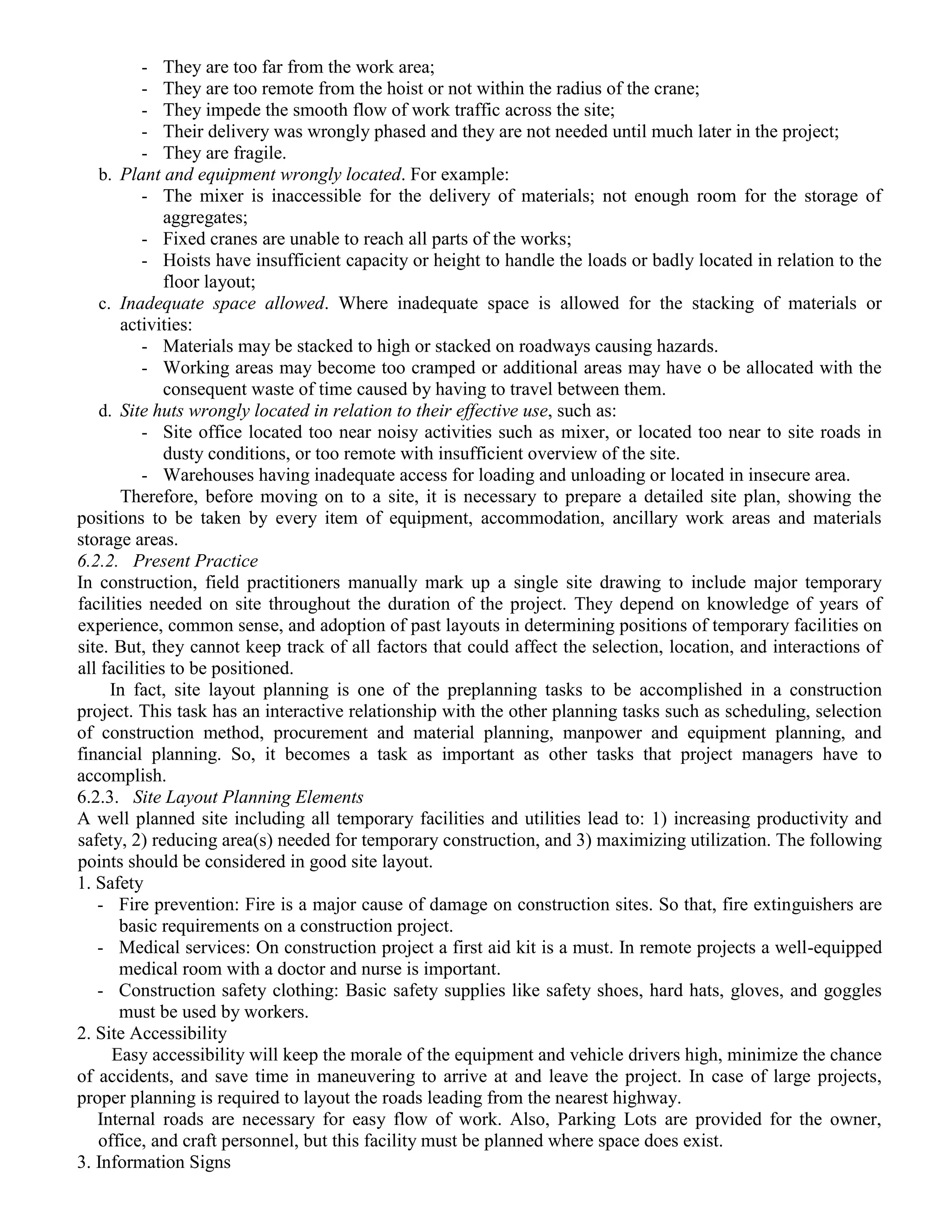 - They are too far from the work area;
- They are too remote from the hoist or not within the radius of the crane;
- They impede the smooth flow of work traffic across the site;
- Their delivery was wrongly phased and they are not needed until much later in the project;
- They are fragile.
b. Plant and equipment wrongly located. For example:
- The mixer is inaccessible for the delivery of materials; not enough room for the storage of
aggregates;
- Fixed cranes are unable to reach all parts of the works;
- Hoists have insufficient capacity or height to handle the loads or badly located in relation to the
floor layout;
c. Inadequate space allowed. Where inadequate space is allowed for the stacking of materials or
activities:
- Materials may be stacked to high or stacked on roadways causing hazards.
- Working areas may become too cramped or additional areas may have o be allocated with the
consequent waste of time caused by having to travel between them.
d. Site huts wrongly located in relation to their effective use, such as:
- Site office located too near noisy activities such as mixer, or located too near to site roads in
dusty conditions, or too remote with insufficient overview of the site.
- Warehouses having inadequate access for loading and unloading or located in insecure area.
Therefore, before moving on to a site, it is necessary to prepare a detailed site plan, showing the
positions to be taken by every item of equipment, accommodation, ancillary work areas and materials
storage areas.
6.2.2. Present Practice
In construction, field practitioners manually mark up a single site drawing to include major temporary
facilities needed on site throughout the duration of the project. They depend on knowledge of years of
experience, common sense, and adoption of past layouts in determining positions of temporary facilities on
site. But, they cannot keep track of all factors that could affect the selection, location, and interactions of
all facilities to be positioned.
In fact, site layout planning is one of the preplanning tasks to be accomplished in a construction
project. This task has an interactive relationship with the other planning tasks such as scheduling, selection
of construction method, procurement and material planning, manpower and equipment planning, and
financial planning. So, it becomes a task as important as other tasks that project managers have to
accomplish.
6.2.3. Site Layout Planning Elements
A well planned site including all temporary facilities and utilities lead to: 1) increasing productivity and
safety, 2) reducing area(s) needed for temporary construction, and 3) maximizing utilization. The following
points should be considered in good site layout.
1. Safety
- Fire prevention: Fire is a major cause of damage on construction sites. So that, fire extinguishers are
basic requirements on a construction project.
- Medical services: On construction project a first aid kit is a must. In remote projects a well-equipped
medical room with a doctor and nurse is important.
- Construction safety clothing: Basic safety supplies like safety shoes, hard hats, gloves, and goggles
must be used by workers.
2. Site Accessibility
Easy accessibility will keep the morale of the equipment and vehicle drivers high, minimize the chance
of accidents, and save time in maneuvering to arrive at and leave the project. In case of large projects,
proper planning is required to layout the roads leading from the nearest highway.
Internal roads are necessary for easy flow of work. Also, Parking Lots are provided for the owner,
office, and craft personnel, but this facility must be planned where space does exist.
3. Information Signs
 