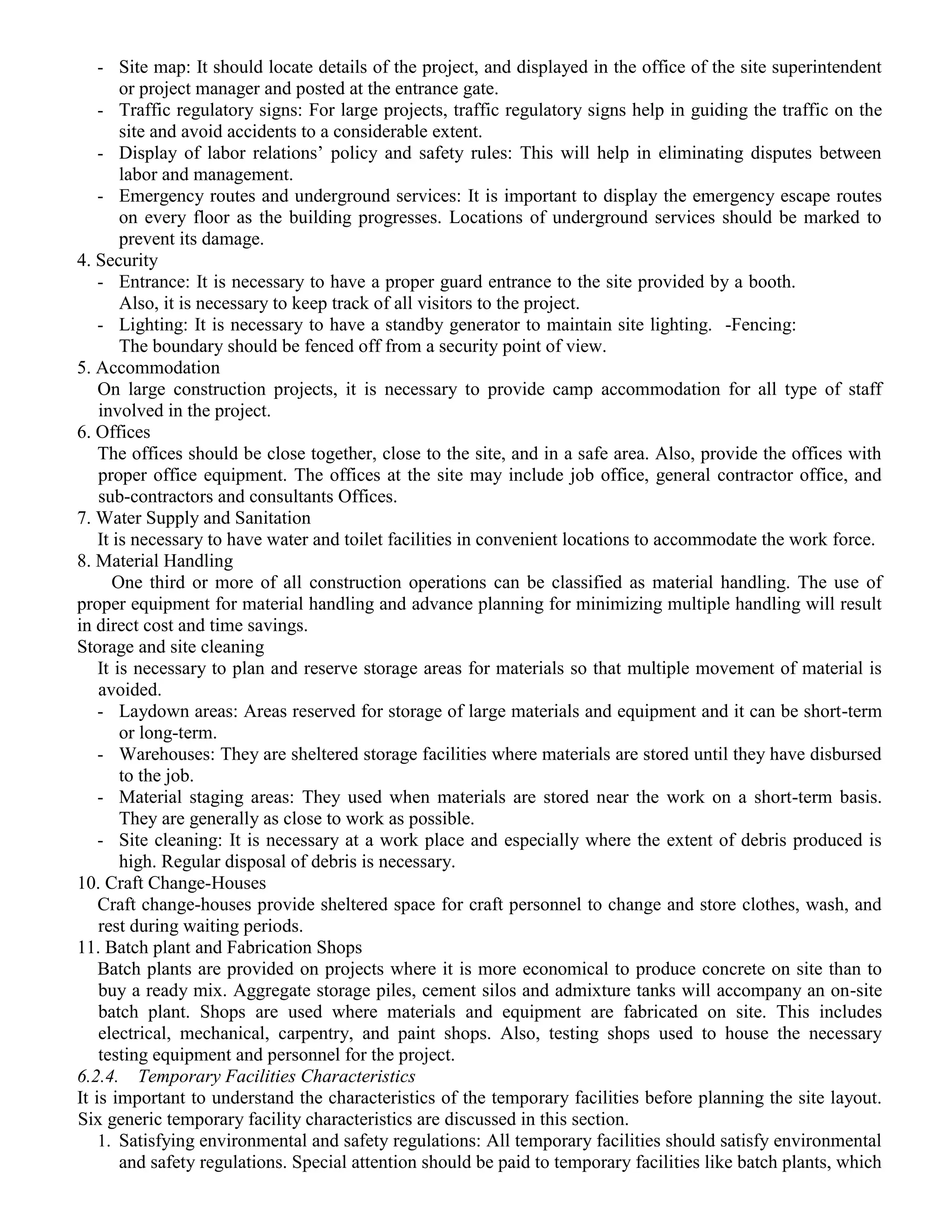 - Site map: It should locate details of the project, and displayed in the office of the site superintendent
or project manager and posted at the entrance gate.
- Traffic regulatory signs: For large projects, traffic regulatory signs help in guiding the traffic on the
site and avoid accidents to a considerable extent.
- Display of labor relations’ policy and safety rules: This will help in eliminating disputes between
labor and management.
- Emergency routes and underground services: It is important to display the emergency escape routes
on every floor as the building progresses. Locations of underground services should be marked to
prevent its damage.
4. Security
- Entrance: It is necessary to have a proper guard entrance to the site provided by a booth.
Also, it is necessary to keep track of all visitors to the project.
- Lighting: It is necessary to have a standby generator to maintain site lighting. -Fencing:
The boundary should be fenced off from a security point of view.
5. Accommodation
On large construction projects, it is necessary to provide camp accommodation for all type of staff
involved in the project.
6. Offices
The offices should be close together, close to the site, and in a safe area. Also, provide the offices with
proper office equipment. The offices at the site may include job office, general contractor office, and
sub-contractors and consultants Offices.
7. Water Supply and Sanitation
It is necessary to have water and toilet facilities in convenient locations to accommodate the work force.
8. Material Handling
One third or more of all construction operations can be classified as material handling. The use of
proper equipment for material handling and advance planning for minimizing multiple handling will result
in direct cost and time savings.
Storage and site cleaning
It is necessary to plan and reserve storage areas for materials so that multiple movement of material is
avoided.
- Laydown areas: Areas reserved for storage of large materials and equipment and it can be short-term
or long-term.
- Warehouses: They are sheltered storage facilities where materials are stored until they have disbursed
to the job.
- Material staging areas: They used when materials are stored near the work on a short-term basis.
They are generally as close to work as possible.
- Site cleaning: It is necessary at a work place and especially where the extent of debris produced is
high. Regular disposal of debris is necessary.
10. Craft Change-Houses
Craft change-houses provide sheltered space for craft personnel to change and store clothes, wash, and
rest during waiting periods.
11. Batch plant and Fabrication Shops
Batch plants are provided on projects where it is more economical to produce concrete on site than to
buy a ready mix. Aggregate storage piles, cement silos and admixture tanks will accompany an on-site
batch plant. Shops are used where materials and equipment are fabricated on site. This includes
electrical, mechanical, carpentry, and paint shops. Also, testing shops used to house the necessary
testing equipment and personnel for the project.
6.2.4. Temporary Facilities Characteristics
It is important to understand the characteristics of the temporary facilities before planning the site layout.
Six generic temporary facility characteristics are discussed in this section.
1. Satisfying environmental and safety regulations: All temporary facilities should satisfy environmental
and safety regulations. Special attention should be paid to temporary facilities like batch plants, which
 