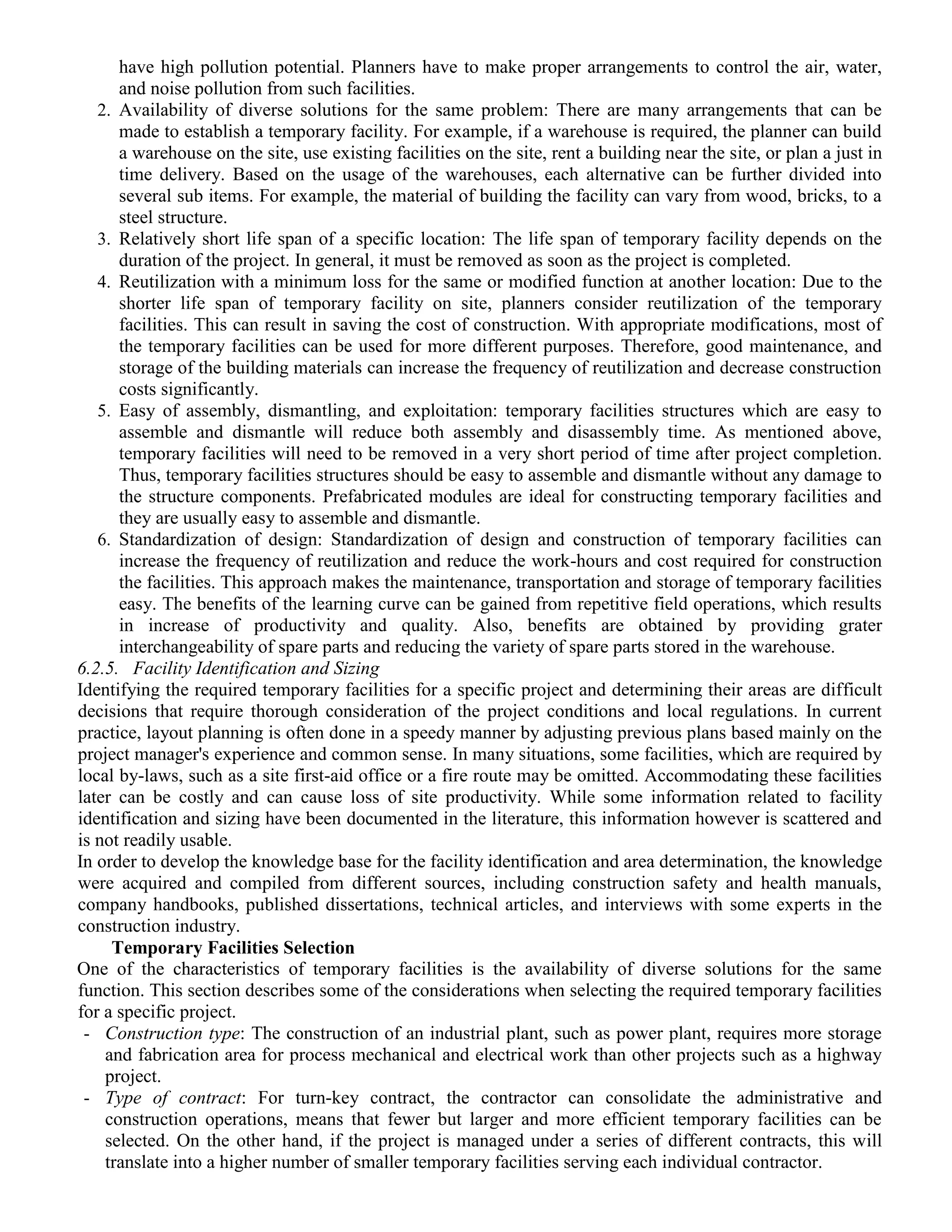 have high pollution potential. Planners have to make proper arrangements to control the air, water,
and noise pollution from such facilities.
2. Availability of diverse solutions for the same problem: There are many arrangements that can be
made to establish a temporary facility. For example, if a warehouse is required, the planner can build
a warehouse on the site, use existing facilities on the site, rent a building near the site, or plan a just in
time delivery. Based on the usage of the warehouses, each alternative can be further divided into
several sub items. For example, the material of building the facility can vary from wood, bricks, to a
steel structure.
3. Relatively short life span of a specific location: The life span of temporary facility depends on the
duration of the project. In general, it must be removed as soon as the project is completed.
4. Reutilization with a minimum loss for the same or modified function at another location: Due to the
shorter life span of temporary facility on site, planners consider reutilization of the temporary
facilities. This can result in saving the cost of construction. With appropriate modifications, most of
the temporary facilities can be used for more different purposes. Therefore, good maintenance, and
storage of the building materials can increase the frequency of reutilization and decrease construction
costs significantly.
5. Easy of assembly, dismantling, and exploitation: temporary facilities structures which are easy to
assemble and dismantle will reduce both assembly and disassembly time. As mentioned above,
temporary facilities will need to be removed in a very short period of time after project completion.
Thus, temporary facilities structures should be easy to assemble and dismantle without any damage to
the structure components. Prefabricated modules are ideal for constructing temporary facilities and
they are usually easy to assemble and dismantle.
6. Standardization of design: Standardization of design and construction of temporary facilities can
increase the frequency of reutilization and reduce the work-hours and cost required for construction
the facilities. This approach makes the maintenance, transportation and storage of temporary facilities
easy. The benefits of the learning curve can be gained from repetitive field operations, which results
in increase of productivity and quality. Also, benefits are obtained by providing grater
interchangeability of spare parts and reducing the variety of spare parts stored in the warehouse.
6.2.5. Facility Identification and Sizing
Identifying the required temporary facilities for a specific project and determining their areas are difficult
decisions that require thorough consideration of the project conditions and local regulations. In current
practice, layout planning is often done in a speedy manner by adjusting previous plans based mainly on the
project manager's experience and common sense. In many situations, some facilities, which are required by
local by-laws, such as a site first-aid office or a fire route may be omitted. Accommodating these facilities
later can be costly and can cause loss of site productivity. While some information related to facility
identification and sizing have been documented in the literature, this information however is scattered and
is not readily usable.
In order to develop the knowledge base for the facility identification and area determination, the knowledge
were acquired and compiled from different sources, including construction safety and health manuals,
company handbooks, published dissertations, technical articles, and interviews with some experts in the
construction industry.
Temporary Facilities Selection
One of the characteristics of temporary facilities is the availability of diverse solutions for the same
function. This section describes some of the considerations when selecting the required temporary facilities
for a specific project.
- Construction type: The construction of an industrial plant, such as power plant, requires more storage
and fabrication area for process mechanical and electrical work than other projects such as a highway
project.
- Type of contract: For turn-key contract, the contractor can consolidate the administrative and
construction operations, means that fewer but larger and more efficient temporary facilities can be
selected. On the other hand, if the project is managed under a series of different contracts, this will
translate into a higher number of smaller temporary facilities serving each individual contractor.
 