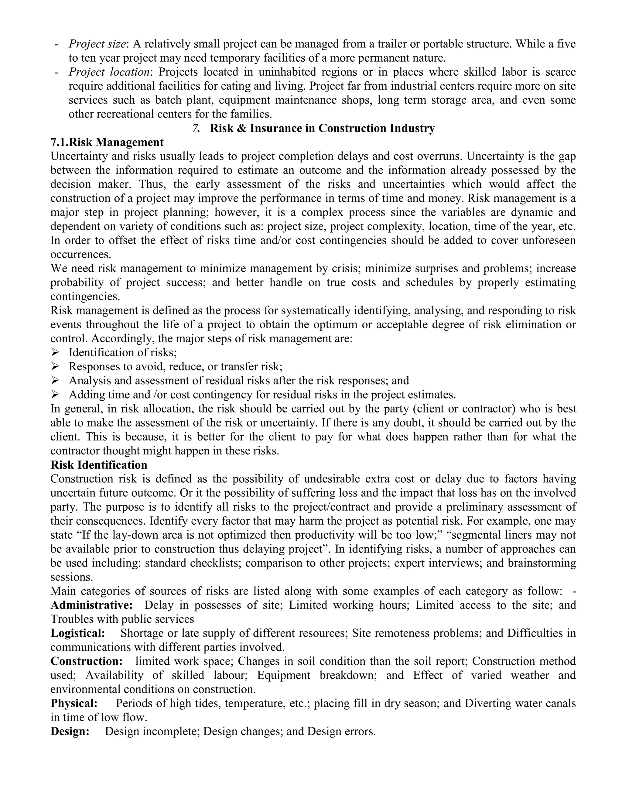 - Project size: A relatively small project can be managed from a trailer or portable structure. While a five
to ten year project may need temporary facilities of a more permanent nature.
- Project location: Projects located in uninhabited regions or in places where skilled labor is scarce
require additional facilities for eating and living. Project far from industrial centers require more on site
services such as batch plant, equipment maintenance shops, long term storage area, and even some
other recreational centers for the families.
7. Risk & Insurance in Construction Industry
7.1.Risk Management
Uncertainty and risks usually leads to project completion delays and cost overruns. Uncertainty is the gap
between the information required to estimate an outcome and the information already possessed by the
decision maker. Thus, the early assessment of the risks and uncertainties which would affect the
construction of a project may improve the performance in terms of time and money. Risk management is a
major step in project planning; however, it is a complex process since the variables are dynamic and
dependent on variety of conditions such as: project size, project complexity, location, time of the year, etc.
In order to offset the effect of risks time and/or cost contingencies should be added to cover unforeseen
occurrences.
We need risk management to minimize management by crisis; minimize surprises and problems; increase
probability of project success; and better handle on true costs and schedules by properly estimating
contingencies.
Risk management is defined as the process for systematically identifying, analysing, and responding to risk
events throughout the life of a project to obtain the optimum or acceptable degree of risk elimination or
control. Accordingly, the major steps of risk management are:
 Identification of risks;
 Responses to avoid, reduce, or transfer risk;
 Analysis and assessment of residual risks after the risk responses; and
 Adding time and /or cost contingency for residual risks in the project estimates.
In general, in risk allocation, the risk should be carried out by the party (client or contractor) who is best
able to make the assessment of the risk or uncertainty. If there is any doubt, it should be carried out by the
client. This is because, it is better for the client to pay for what does happen rather than for what the
contractor thought might happen in these risks.
Risk Identification
Construction risk is defined as the possibility of undesirable extra cost or delay due to factors having
uncertain future outcome. Or it the possibility of suffering loss and the impact that loss has on the involved
party. The purpose is to identify all risks to the project/contract and provide a preliminary assessment of
their consequences. Identify every factor that may harm the project as potential risk. For example, one may
state “If the lay-down area is not optimized then productivity will be too low;” “segmental liners may not
be available prior to construction thus delaying project”. In identifying risks, a number of approaches can
be used including: standard checklists; comparison to other projects; expert interviews; and brainstorming
sessions.
Main categories of sources of risks are listed along with some examples of each category as follow: -
Administrative: Delay in possesses of site; Limited working hours; Limited access to the site; and
Troubles with public services
Logistical: Shortage or late supply of different resources; Site remoteness problems; and Difficulties in
communications with different parties involved.
Construction: limited work space; Changes in soil condition than the soil report; Construction method
used; Availability of skilled labour; Equipment breakdown; and Effect of varied weather and
environmental conditions on construction.
Physical: Periods of high tides, temperature, etc.; placing fill in dry season; and Diverting water canals
in time of low flow.
Design: Design incomplete; Design changes; and Design errors.
 