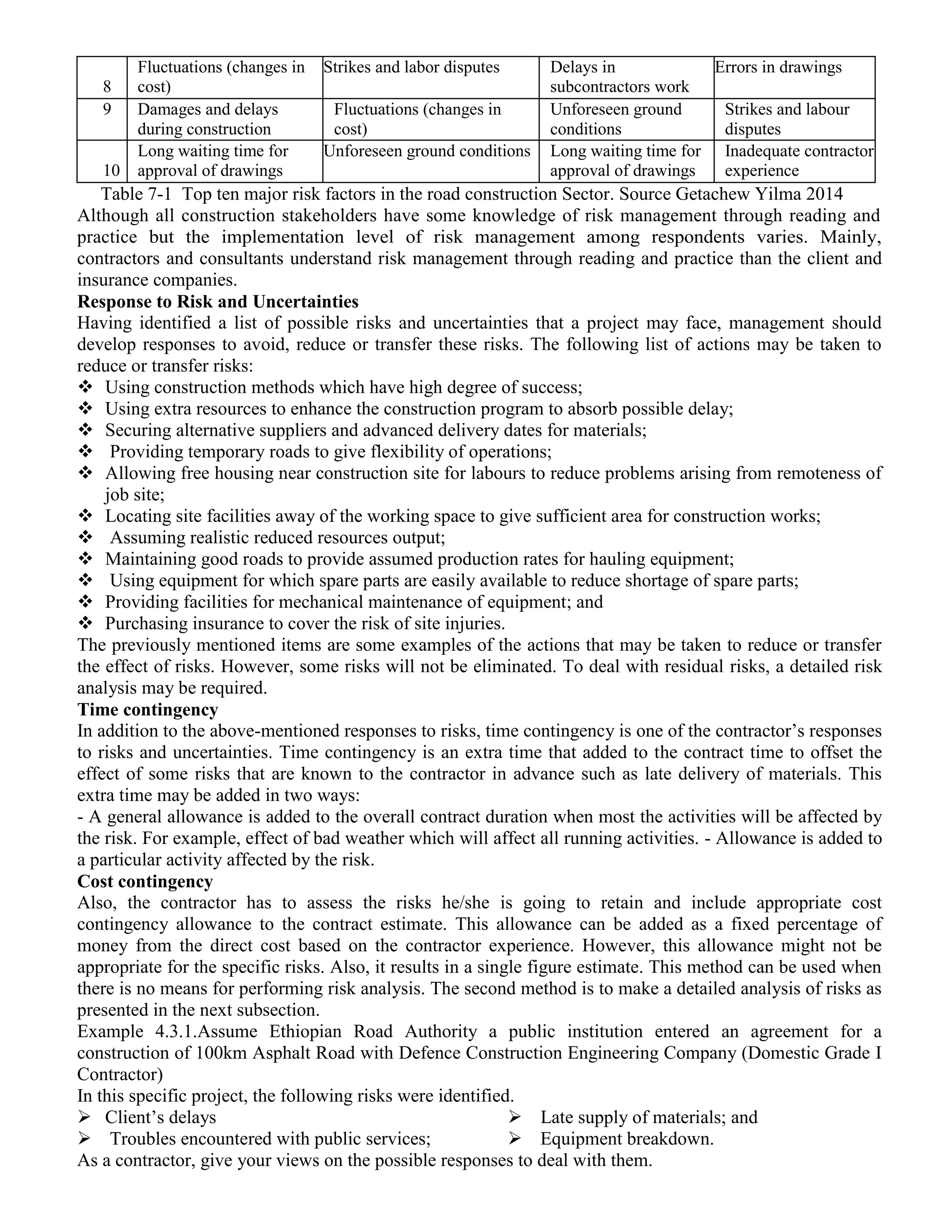 8
Fluctuations (changes in
cost)
Strikes and labor disputes Delays in
subcontractors work
Errors in drawings
9 Damages and delays
during construction
Fluctuations (changes in
cost)
Unforeseen ground
conditions
Strikes and labour
disputes
10
Long waiting time for
approval of drawings
Unforeseen ground conditions Long waiting time for
approval of drawings
Inadequate contractor
experience
Table 7-1 Top ten major risk factors in the road construction Sector. Source Getachew Yilma 2014
Although all construction stakeholders have some knowledge of risk management through reading and
practice but the implementation level of risk management among respondents varies. Mainly,
contractors and consultants understand risk management through reading and practice than the client and
insurance companies.
Response to Risk and Uncertainties
Having identified a list of possible risks and uncertainties that a project may face, management should
develop responses to avoid, reduce or transfer these risks. The following list of actions may be taken to
reduce or transfer risks:
 Using construction methods which have high degree of success;
 Using extra resources to enhance the construction program to absorb possible delay;
 Securing alternative suppliers and advanced delivery dates for materials;
 Providing temporary roads to give flexibility of operations;
 Allowing free housing near construction site for labours to reduce problems arising from remoteness of
job site;
 Locating site facilities away of the working space to give sufficient area for construction works;
 Assuming realistic reduced resources output;
 Maintaining good roads to provide assumed production rates for hauling equipment;
 Using equipment for which spare parts are easily available to reduce shortage of spare parts;
 Providing facilities for mechanical maintenance of equipment; and
 Purchasing insurance to cover the risk of site injuries.
The previously mentioned items are some examples of the actions that may be taken to reduce or transfer
the effect of risks. However, some risks will not be eliminated. To deal with residual risks, a detailed risk
analysis may be required.
Time contingency
In addition to the above-mentioned responses to risks, time contingency is one of the contractor’s responses
to risks and uncertainties. Time contingency is an extra time that added to the contract time to offset the
effect of some risks that are known to the contractor in advance such as late delivery of materials. This
extra time may be added in two ways:
- A general allowance is added to the overall contract duration when most the activities will be affected by
the risk. For example, effect of bad weather which will affect all running activities. - Allowance is added to
a particular activity affected by the risk.
Cost contingency
Also, the contractor has to assess the risks he/she is going to retain and include appropriate cost
contingency allowance to the contract estimate. This allowance can be added as a fixed percentage of
money from the direct cost based on the contractor experience. However, this allowance might not be
appropriate for the specific risks. Also, it results in a single figure estimate. This method can be used when
there is no means for performing risk analysis. The second method is to make a detailed analysis of risks as
presented in the next subsection.
Example 4.3.1.Assume Ethiopian Road Authority a public institution entered an agreement for a
construction of 100km Asphalt Road with Defence Construction Engineering Company (Domestic Grade I
Contractor)
In this specific project, the following risks were identified.
 Client’s delays
 Troubles encountered with public services;
 Late supply of materials; and
 Equipment breakdown.
As a contractor, give your views on the possible responses to deal with them.
 