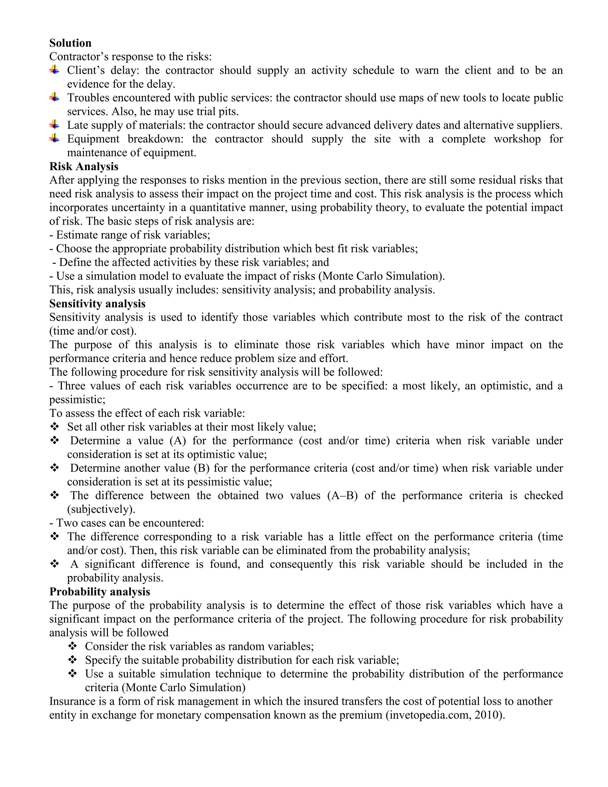 Solution
Contractor’s response to the risks:
Client’s delay: the contractor should supply an activity schedule to warn the client and to be an
evidence for the delay.
Troubles encountered with public services: the contractor should use maps of new tools to locate public
services. Also, he may use trial pits.
Late supply of materials: the contractor should secure advanced delivery dates and alternative suppliers.
Equipment breakdown: the contractor should supply the site with a complete workshop for
maintenance of equipment.
Risk Analysis
After applying the responses to risks mention in the previous section, there are still some residual risks that
need risk analysis to assess their impact on the project time and cost. This risk analysis is the process which
incorporates uncertainty in a quantitative manner, using probability theory, to evaluate the potential impact
of risk. The basic steps of risk analysis are:
- Estimate range of risk variables;
- Choose the appropriate probability distribution which best fit risk variables;
- Define the affected activities by these risk variables; and
- Use a simulation model to evaluate the impact of risks (Monte Carlo Simulation).
This, risk analysis usually includes: sensitivity analysis; and probability analysis.
Sensitivity analysis
Sensitivity analysis is used to identify those variables which contribute most to the risk of the contract
(time and/or cost).
The purpose of this analysis is to eliminate those risk variables which have minor impact on the
performance criteria and hence reduce problem size and effort.
The following procedure for risk sensitivity analysis will be followed:
- Three values of each risk variables occurrence are to be specified: a most likely, an optimistic, and a
pessimistic;
To assess the effect of each risk variable:
 Set all other risk variables at their most likely value;
 Determine a value (A) for the performance (cost and/or time) criteria when risk variable under
consideration is set at its optimistic value;
 Determine another value (B) for the performance criteria (cost and/or time) when risk variable under
consideration is set at its pessimistic value;
 The difference between the obtained two values (A–B) of the performance criteria is checked
(subjectively).
- Two cases can be encountered:
 The difference corresponding to a risk variable has a little effect on the performance criteria (time
and/or cost). Then, this risk variable can be eliminated from the probability analysis;
 A significant difference is found, and consequently this risk variable should be included in the
probability analysis.
Probability analysis
The purpose of the probability analysis is to determine the effect of those risk variables which have a
significant impact on the performance criteria of the project. The following procedure for risk probability
analysis will be followed
 Consider the risk variables as random variables;
 Specify the suitable probability distribution for each risk variable;
 Use a suitable simulation technique to determine the probability distribution of the performance
criteria (Monte Carlo Simulation)
Insurance is a form of risk management in which the insured transfers the cost of potential loss to another
entity in exchange for monetary compensation known as the premium (invetopedia.com, 2010).
 