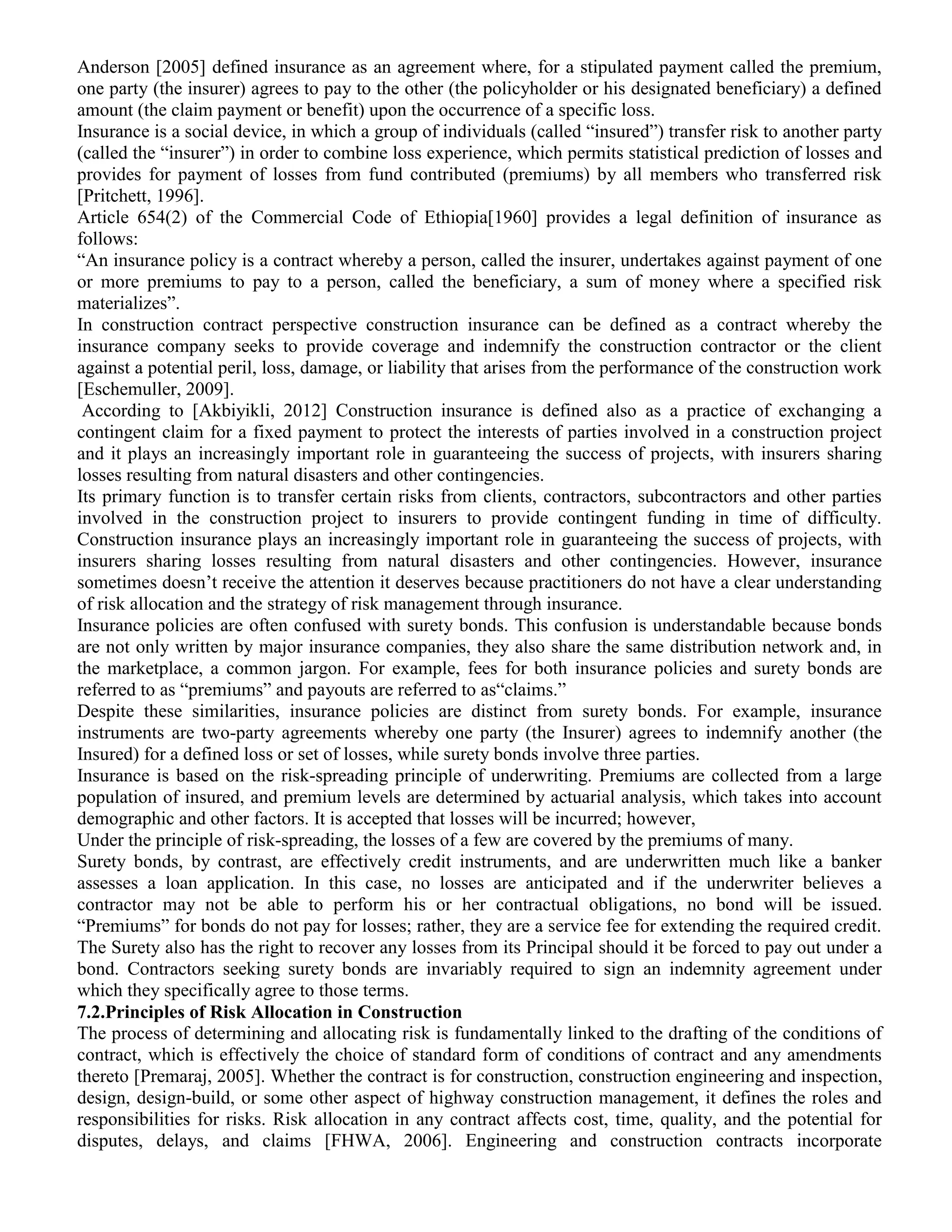 Anderson [2005] defined insurance as an agreement where, for a stipulated payment called the premium,
one party (the insurer) agrees to pay to the other (the policyholder or his designated beneficiary) a defined
amount (the claim payment or benefit) upon the occurrence of a specific loss.
Insurance is a social device, in which a group of individuals (called “insured”) transfer risk to another party
(called the “insurer”) in order to combine loss experience, which permits statistical prediction of losses and
provides for payment of losses from fund contributed (premiums) by all members who transferred risk
[Pritchett, 1996].
Article 654(2) of the Commercial Code of Ethiopia[1960] provides a legal definition of insurance as
follows:
“An insurance policy is a contract whereby a person, called the insurer, undertakes against payment of one
or more premiums to pay to a person, called the beneficiary, a sum of money where a specified risk
materializes”.
In construction contract perspective construction insurance can be defined as a contract whereby the
insurance company seeks to provide coverage and indemnify the construction contractor or the client
against a potential peril, loss, damage, or liability that arises from the performance of the construction work
[Eschemuller, 2009].
According to [Akbiyikli, 2012] Construction insurance is defined also as a practice of exchanging a
contingent claim for a fixed payment to protect the interests of parties involved in a construction project
and it plays an increasingly important role in guaranteeing the success of projects, with insurers sharing
losses resulting from natural disasters and other contingencies.
Its primary function is to transfer certain risks from clients, contractors, subcontractors and other parties
involved in the construction project to insurers to provide contingent funding in time of difficulty.
Construction insurance plays an increasingly important role in guaranteeing the success of projects, with
insurers sharing losses resulting from natural disasters and other contingencies. However, insurance
sometimes doesn’t receive the attention it deserves because practitioners do not have a clear understanding
of risk allocation and the strategy of risk management through insurance.
Insurance policies are often confused with surety bonds. This confusion is understandable because bonds
are not only written by major insurance companies, they also share the same distribution network and, in
the marketplace, a common jargon. For example, fees for both insurance policies and surety bonds are
referred to as “premiums” and payouts are referred to as“claims.”
Despite these similarities, insurance policies are distinct from surety bonds. For example, insurance
instruments are two-party agreements whereby one party (the Insurer) agrees to indemnify another (the
Insured) for a defined loss or set of losses, while surety bonds involve three parties.
Insurance is based on the risk-spreading principle of underwriting. Premiums are collected from a large
population of insured, and premium levels are determined by actuarial analysis, which takes into account
demographic and other factors. It is accepted that losses will be incurred; however,
Under the principle of risk-spreading, the losses of a few are covered by the premiums of many.
Surety bonds, by contrast, are effectively credit instruments, and are underwritten much like a banker
assesses a loan application. In this case, no losses are anticipated and if the underwriter believes a
contractor may not be able to perform his or her contractual obligations, no bond will be issued.
“Premiums” for bonds do not pay for losses; rather, they are a service fee for extending the required credit.
The Surety also has the right to recover any losses from its Principal should it be forced to pay out under a
bond. Contractors seeking surety bonds are invariably required to sign an indemnity agreement under
which they specifically agree to those terms.
7.2.Principles of Risk Allocation in Construction
The process of determining and allocating risk is fundamentally linked to the drafting of the conditions of
contract, which is effectively the choice of standard form of conditions of contract and any amendments
thereto [Premaraj, 2005]. Whether the contract is for construction, construction engineering and inspection,
design, design-build, or some other aspect of highway construction management, it defines the roles and
responsibilities for risks. Risk allocation in any contract affects cost, time, quality, and the potential for
disputes, delays, and claims [FHWA, 2006]. Engineering and construction contracts incorporate
 